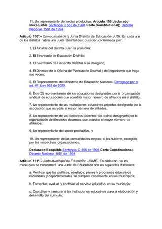 11. Un representante del sector productivo. Artículo 159 declarado 
inexequible Sentencia C 555 de 1994 Corte Constitucional); Decreto 
Nacional 1581 de 1994 
Artículo 160º.- Composición de la Junta Distrital de Educación- JUDI. En cada uno 
de los distritos habrá una Junta Distrital de Educación conformada por: 
1. El Alcalde del Distrito quien la presidirá; 
2. El Secretario de Educación Distrital; 
3. El Secretario de Hacienda Distrital o su delegado; 
4. El Director de la Oficina de Planeación Distrital o del organismo que haga 
sus veces; 
5. El Representante del Ministerio de Educación Nacional; Derogado por el 
art. 61, Ley 962 de 2005. 
6. Dos (2) representantes de los educadores designados por la organización 
sindical de educadores que acredite mayor número de afiliados en el distrito; 
7. Un representante de las instituciones educativas privadas designado por la 
asociación que acredite el mayor número de afiliados; 
8. Un representante de los directivos docentes del distrito designado por la 
organización de directivos docentes que acredite el mayor número de 
afiliados; 
9. Un representante del sector productivo, y 
10. Un representante de las comunidades negras, si las hubiere, escogido 
por las respectivas organizaciones. 
Declarado Exequible Sentencia C 555 de 1994 Corte Constitucional; 
Decreto Nacional 1581 de 1994 
Artículo 161º.- Junta Municipal de Educación -JUME-. En cada uno de los 
municipios se conformará una Junta de Educación con las siguientes funciones: 
a. Verificar que las políticas, objetivos, planes y programas educativos 
nacionales y departamentales se cumplan cabalmente en los municipios; 
b. Fomentar, evaluar y controlar el servicio educativo en su municipio; 
c. Coordinar y asesorar a las instituciones educativas para la elaboración y 
desarrollo del currículo; 
 