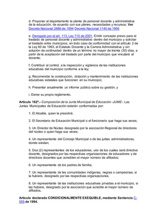 d. Proponer al departamento la planta de personal docente y administrativa 
de la educación, de acuerdo con sus planes, necesidades y recursos; Ver 
Decreto Nacional 2886 de 1994 Decreto Nacional 1140 de 1995 
e. Derogado por el art. 113, Ley 715 de 2001. Emitir concepto previo para el 
traslado de personal docente y administrativo dentro del municipio y solicitar 
el traslado entre municipios, en todo caso de conformidad con el artículo 2 de 
la Ley 60 de 1993, el Estatuto Docente y la Carrera Administrativa y sin 
solución de continuidad dentro de un término no mayor de treinta (30) días, a 
partir de la aceptación del traslado por parte del municipio que vinculará al 
docente; 
f. Contribuir al control, a la inspección y vigilancia de las instituciones 
educativas del municipio conforme a la ley; 
g. Recomendar la construcción, dotación y mantenimiento de las instituciones 
educativas estatales que funcionen en su municipio; 
h. Presentar anualmente un informe público sobre su gestión, y 
i. Darse su propio reglamento. 
Artículo 162º.- Composición de la Junta Municipal de Educación -JUME-. Las 
Juntas Municipales de Educación estarán conformadas por: 
1. El Alcalde, quien la presidirá; 
2. El Secretario de Educación Municipal o el funcionario que haga sus veces; 
3. Un Director de Núcleo designado por la asociación Regional de directores 
del núcleo o quien haga sus veces; 
4. Un representante del Concejo Municipal o de las juntas administradoras, 
donde existan; 
5. Dos (2) representantes de los educadores, uno de los cuales será directivo 
docente, designados por las respectivas organizaciones de educadores y de 
directivos docentes que acrediten el mayor número de afiliados; 
6. Un representante de los padres de familia; 
7. Un representante de las comunidades indígenas, negras o campesinas, si 
la hubiere, designado por las respectivas organizaciones; 
8. Un representante de las instituciones educativas privadas a el municipio, si 
las hubiere, designado por la asociación que acredite el mayor número de 
afiliados. 
Artículo declarado CONDICIONALMENTE EXEQUIBLE, mediante Sentencia C- 
555 de 1994. 
 