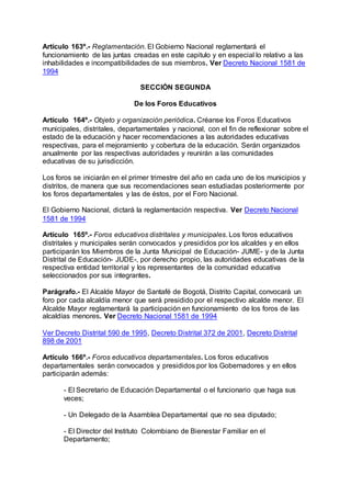 Artículo 163º.- Reglamentación. El Gobierno Nacional reglamentará el 
funcionamiento de las juntas creadas en este capitulo y en especial lo relativo a las 
inhabilidades e incompatibilidades de sus miembros. Ver Decreto Nacional 1581 de 
1994 
SECCIÓN SEGUNDA 
De los Foros Educativos 
Artículo 164º.- Objeto y organización periódica. Créanse los Foros Educativos 
municipales, distritales, departamentales y nacional, con el fin de reflexionar sobre el 
estado de la educación y hacer recomendaciones a las autoridades educativas 
respectivas, para el mejoramiento y cobertura de la educación. Serán organizados 
anualmente por las respectivas autoridades y reunirán a las comunidades 
educativas de su jurisdicción. 
Los foros se iniciarán en el primer trimestre del año en cada uno de los municipios y 
distritos, de manera que sus recomendaciones sean estudiadas posteriormente por 
los foros departamentales y las de éstos, por el Foro Nacional. 
El Gobierno Nacional, dictará la reglamentación respectiva. Ver Decreto Nacional 
1581 de 1994 
Artículo 165º.- Foros educativos distritales y municipales. Los foros educativos 
distritales y municipales serán convocados y presididos por los alcaldes y en ellos 
participarán los Miembros de la Junta Municipal de Educación- JUME- y de la Junta 
Distrital de Educación- JUDE-, por derecho propio, las autoridades educativas de la 
respectiva entidad territorial y los representantes de la comunidad educativa 
seleccionados por sus integrantes. 
Parágrafo.- El Alcalde Mayor de Santafé de Bogotá, Distrito Capital, convocará un 
foro por cada alcaldía menor que será presidido por el respectivo alcalde menor. El 
Alcalde Mayor reglamentará la participación en funcionamiento de los foros de las 
alcaldías menores. Ver Decreto Nacional 1581 de 1994 
Ver Decreto Distrital 590 de 1995, Decreto Distrital 372 de 2001, Decreto Distrital 
898 de 2001 
Artículo 166º.- Foros educativos departamentales. Los foros educativos 
departamentales serán convocados y presididos por los Gobernadores y en ellos 
participarán además: 
- El Secretario de Educación Departamental o el funcionario que haga sus 
veces; 
- Un Delegado de la Asamblea Departamental que no sea diputado; 
- El Director del Instituto Colombiano de Bienestar Familiar en el 
Departamento; 
 