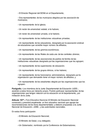 - El Director Regional del SENA en el Departamento; 
- Dos representantes de los municipios elegidos por las asociación de 
municipios; 
- Un representante de la iglesia; 
- Un rector de universidad estatal, si la hubiere; 
- Un rector de universidad privada, si la hubiere; 
- Un representante de las instituciones educativas privadas; 
- Un representante de los educadores, designado por la asociación sindical 
de educadores que acredite mayor número de afiliados; 
- Un representante de los gremios económicos; 
- Un representante de las filiales de cada una de las centrales obreras; 
- Un representante de las asociaciones de padres de familia de las 
instituciones educativas designado por las organizaciones que los agrupen; 
- Un representante de los supervisores de educación; 
- Un representante de los grupos étnicos, si los hubiere; 
- Un representante de los funcionarios administrativos, designado por la 
organización que demuestre tener el mayor número de afiliados, y 
- Un representante de los estudiantes elegido por las organizaciones que los 
agrupen. 
Parágrafo.- Los miembros de la Junta Departamental de Educación JUDE-, 
asistirán a estos foros por derecho propio. Podrán participar representantes de las 
organizaciones que tengan relación con la educación en el departamento, por 
invitación de la Junta. 
Artículo 167º.- Foro Educativo Nacional. El Ministro de Educación Nacional 
convocará y presidirá anualmente un foro educativo nacional que agrupe las 
recomendaciones de los foros departamentales y elabore propuestas a la Junta 
Nacional de Educación- JUNE-, y las autoridades nacionales. 
En estos foros participarán: 
- El Ministro de Educación Nacional; 
- El Ministro de Salud, o su delegado; 
- Un Gobernador, nombrado por la Conferencia de Gobernadores; 
 