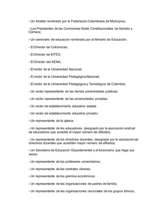- Un Alcalde nombrado por la Federación Colombiana de Municipios; 
- Los Presidentes de las Comisiones Sexta Constitucionales de Senado y 
Cámara; 
- Un exministro de educación nombrado por el Ministro de Educación; 
- El Director de Colciencias; 
- El Director de ICFES; 
- El Director del SENA; 
- El rector de la Universidad Nacional; 
- El rector de la Universidad Pedagógica Nacional; 
- El rector de la Universidad Pedagógica y Tecnológica de Colombia; 
- Un rector representante de las demás universidades públicas; 
- Un rector representante de las universidades privadas; 
- Un rector de establecimiento educativo estatal; 
- Un rector de establecimiento educativo privado; 
- Un representante de la iglesia; 
- Un representante de los educadores, designado por la asociación sindical 
de educadores que acredite el mayor número de afiliados; 
- Un representante de los directivos docentes, designado por la asociación de 
directivos docentes que acrediten mayor número de afiliados; 
- Un Secretario de Educación Departamental o el funcionario que haga sus 
veces; 
- Un representante de los profesores universitarios; 
- Un representante de las centrales obreras; 
- Un representante de los gremios económicos; 
- Un representante de las organizaciones de padres de familia; 
- Un representante de las organizaciones nacionales de los grupos étnicos; 
 