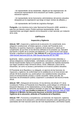 - Un representante de los estudiantes, elegido por las organizaciones de 
reconocida representación de la educación por niveles y grados y la 
educación superior; 
- Un representante de los funcionarios administrativos del servicio educativo 
designado por la organización que tenga el mayor número de afiliados, y 
- Un representante del Comité de Lingüística Aborigen. 
Parágrafo.- Los miembros de la Junta Nacional de Educación JUNE- asistirán a 
este foro por derecho propio. Podrán participar representantes de las 
organizaciones que tengan relación con la educación a nivel nacional, por invitación 
de la Junta. 
CAPÍTULO 4 
Inspección y Vigilancia 
Artículo 168º.- Inspección y vigilancia de la educación. En cumplimiento de la 
obligación constitucional, el Estado ejercerá, a través del Presidente de la 
República, la suprema inspección y vigilancia de la educación y velará por el 
cumplimiento de sus fines en los términos definidos en la presente Ley. Ejecutará 
esa función a través de un proceso de evaluación y un cuerpo técnico que apoye, 
fomente y dignifique la educación. Ver: Artículo 61 y ss Decreto Nacional 1860 de 
1994 Decreto Nacional 2253 de 1995 Decreto Nacional 907 de 1996 
Igualmente, velará y exigirá el cumplimiento de las disposiciones referentes a 
aéreas obligatorias y fundamentales, actividades curriculares y extracurriculares y 
demás requerimientos fijados en la presente Ley; adoptará las medidas necesarias 
que hagan posible la mejor formación étnica, moral, intelectual y física de los 
educandos, así como su acceso y permanencia en el servicio público educativo. 
El Presidente de la República o su delegado, en ejercicio de las funciones de 
inspección y vigilancia, de conformidad con lo establecido en el inciso tercero del 
artículo 80 de la presente Ley, podrá aplicar a los establecimientos educativos, 
previo el correspondiente proceso y cuando encuentre mérito para ello, las 
sanciones de amonestación pública, suspensión o cancelación del reconocimiento 
oficial. 
Artículo 169º.- Delegación de funciones. En los términos del artículo 211 de la 
Constitución Política, el Presidente de la República, podrá delegar en el Ministro de 
Educación Nacional, en los Gobernadores y en los Alcaldes, el ejercicio de las 
funciones de inspección y vigilancia previstas en esta Ley. Ver: Artículo 31 Decreto 
Nacional 907 de 1996 que modifica el Artículo 61 Decreto Nacional 1860 de 1994 
Delega en el Ministro de Educación Nacional, la función de la Inspección y 
Vigilancia de la educación, atribuída al Presidente de la República. 
Artículo 170º.- Funciones y competencias. Las funciones de inspección, vigilancia, 
control y asesoría de la educación y administración educativa serán ejercidas por las 
autoridades del nivel nacional sobre las del nivel departamental y del Distrito Capital, 
 