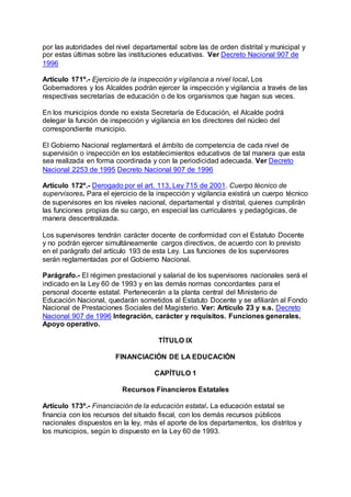 por las autoridades del nivel departamental sobre las de orden distrital y municipal y 
por estas últimas sobre las instituciones educativas. Ver Decreto Nacional 907 de 
1996 
Artículo 171º.- Ejercicio de la inspección y vigilancia a nivel local. Los 
Gobernadores y los Alcaldes podrán ejercer la inspección y vigilancia a través de las 
respectivas secretarías de educación o de los organismos que hagan sus veces. 
En los municipios donde no exista Secretaría de Educación, el Alcalde podrá 
delegar la función de inspección y vigilancia en los directores del núcleo del 
correspondiente municipio. 
El Gobierno Nacional reglamentará el ámbito de competencia de cada nivel de 
supervisión o inspección en los establecimientos educativos de tal manera que esta 
sea realizada en forma coordinada y con la periodicidad adecuada. Ver Decreto 
Nacional 2253 de 1995 Decreto Nacional 907 de 1996 
Artículo 172º.- Derogado por el art. 113, Ley 715 de 2001. Cuerpo técnico de 
supervisores. Para el ejercicio de la inspección y vigilancia existirá un cuerpo técnico 
de supervisores en los niveles nacional, departamental y distrital, quienes cumplirán 
las funciones propias de su cargo, en especial las curriculares y pedagógicas, de 
manera descentralizada. 
Los supervisores tendrán carácter docente de conformidad con el Estatuto Docente 
y no podrán ejercer simultáneamente cargos directivos, de acuerdo con lo previsto 
en el parágrafo del artículo 193 de esta Ley. Las funciones de los supervisores 
serán reglamentadas por el Gobierno Nacional. 
Parágrafo.- El régimen prestacional y salarial de los supervisores nacionales será el 
indicado en la Ley 60 de 1993 y en las demás normas concordantes para el 
personal docente estatal. Pertenecerán a la planta central del Ministerio de 
Educación Nacional, quedarán sometidos al Estatuto Docente y se afiliarán al Fondo 
Nacional de Prestaciones Sociales del Magisterio. Ver: Artículo 23 y s.s. Decreto 
Nacional 907 de 1996 Integración, carácter y requisitos. Funciones generales. 
Apoyo operativo. 
TÍTULO IX 
FINANCIACIÓN DE LA EDUCACIÓN 
CAPÍTULO 1 
Recursos Financieros Estatales 
Artículo 173º.- Financiación de la educación estatal. La educación estatal se 
financia con los recursos del situado fiscal, con los demás recursos públicos 
nacionales dispuestos en la ley, más el aporte de los departamentos, los distritos y 
los municipios, según lo dispuesto en la Ley 60 de 1993. 
 