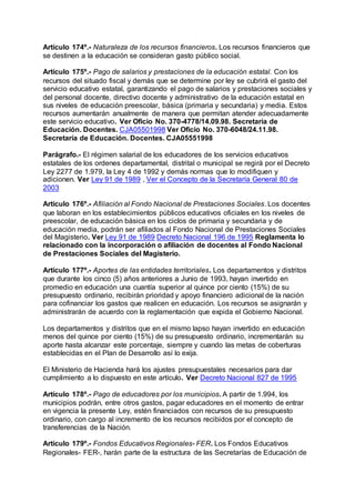 Artículo 174º.- Naturaleza de los recursos financieros. Los recursos financieros que 
se destinen a la educación se consideran gasto público social. 
Artículo 175º.- Pago de salarios y prestaciones de la educación estatal. Con los 
recursos del situado fiscal y demás que se determine por ley se cubrirá el gasto del 
servicio educativo estatal, garantizando el pago de salarios y prestaciones sociales y 
del personal docente, directivo docente y administrativo de la educación estatal en 
sus niveles de educación preescolar, básica (primaria y secundaria) y media. Estos 
recursos aumentarán anualmente de manera que permitan atender adecuadamente 
este servicio educativo. Ver Oficio No. 370-4778/14.09.98. Secretaría de 
Educación. Docentes. CJA05501998 Ver Oficio No. 370-6048/24.11.98. 
Secretaría de Educación. Docentes. CJA05551998 
Parágrafo.- El régimen salarial de los educadores de los servicios educativos 
estatales de los ordenes departamental, distrital o municipal se regirá por el Decreto 
Ley 2277 de 1.979, la Ley 4 de 1992 y demás normas que lo modifiquen y 
adicionen. Ver Ley 91 de 1989 , Ver el Concepto de la Secretaría General 80 de 
2003 
Artículo 176º.- Afiliación al Fondo Nacional de Prestaciones Sociales. Los docentes 
que laboran en los establecimientos públicos educativos oficiales en los niveles de 
preescolar, de educación básica en los ciclos de primaria y secundaria y de 
educación media, podrán ser afiliados al Fondo Nacional de Prestaciones Sociales 
del Magisterio. Ver Ley 91 de 1989 Decreto Nacional 196 de 1995 Reglamenta lo 
relacionado con la incorporación o afiliación de docentes al Fondo Nacional 
de Prestaciones Sociales del Magisterio. 
Artículo 177º.- Aportes de las entidades territoriales. Los departamentos y distritos 
que durante los cinco (5) años anteriores a Junio de 1993, hayan invertido en 
promedio en educación una cuantía superior al quince por ciento (15%) de su 
presupuesto ordinario, recibirán prioridad y apoyo financiero adicional de la nación 
para cofinanciar los gastos que realicen en educación. Los recursos se asignarán y 
administrarán de acuerdo con la reglamentación que expida el Gobierno Nacional. 
Los departamentos y distritos que en el mismo lapso hayan invertido en educación 
menos del quince por ciento (15%) de su presupuesto ordinario, incrementarán su 
aporte hasta alcanzar este porcentaje, siempre y cuando las metas de coberturas 
establecidas en el Plan de Desarrollo así lo exija. 
El Ministerio de Hacienda hará los ajustes presupuestales necesarios para dar 
cumplimiento a lo dispuesto en este artículo. Ver Decreto Nacional 827 de 1995 
Artículo 178º.- Pago de educadores por los municipios. A partir de 1.994, los 
municipios podrán, entre otros gastos, pagar educadores en el momento de entrar 
en vigencia la presente Ley, estén financiados con recursos de su presupuesto 
ordinario, con cargo al incremento de los recursos recibidos por el concepto de 
transferencias de la Nación. 
Artículo 179º.- Fondos Educativos Regionales- FER. Los Fondos Educativos 
Regionales- FER-, harán parte de la estructura de las Secretarías de Educación de 
 