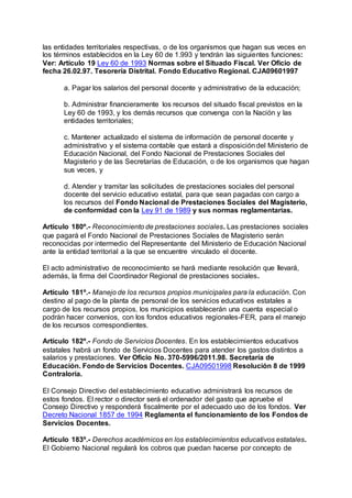las entidades territoriales respectivas, o de los organismos que hagan sus veces en 
los términos establecidos en la Ley 60 de 1.993 y tendrán las siguientes funciones: 
Ver: Artículo 19 Ley 60 de 1993 Normas sobre el Situado Fiscal. Ver Oficio de 
fecha 26.02.97. Tesorería Distrital. Fondo Educativo Regional. CJA09601997 
a. Pagar los salarios del personal docente y administrativo de la educación; 
b. Administrar financieramente los recursos del situado fiscal previstos en la 
Ley 60 de 1993, y los demás recursos que convenga con la Nación y las 
entidades territoriales; 
c. Mantener actualizado el sistema de información de personal docente y 
administrativo y el sistema contable que estará a disposición del Ministerio de 
Educación Nacional, del Fondo Nacional de Prestaciones Sociales del 
Magisterio y de las Secretarías de Educación, o de los organismos que hagan 
sus veces, y 
d. Atender y tramitar las solicitudes de prestaciones sociales del personal 
docente del servicio educativo estatal, para que sean pagadas con cargo a 
los recursos del Fondo Nacional de Prestaciones Sociales del Magisterio, 
de conformidad con la Ley 91 de 1989 y sus normas reglamentarias. 
Artículo 180º.- Reconocimiento de prestaciones sociales. Las prestaciones sociales 
que pagará el Fondo Nacional de Prestaciones Sociales de Magisterio serán 
reconocidas por intermedio del Representante del Ministerio de Educación Nacional 
ante la entidad territorial a la que se encuentre vinculado el docente. 
El acto administrativo de reconocimiento se hará mediante resolución que llevará, 
además, la firma del Coordinador Regional de prestaciones sociales. 
Artículo 181º.- Manejo de los recursos propios municipales para la educación. Con 
destino al pago de la planta de personal de los servicios educativos estatales a 
cargo de los recursos propios, los municipios establecerán una cuenta especial o 
podrán hacer convenios, con los fondos educativos regionales-FER, para el manejo 
de los recursos correspondientes. 
Artículo 182º.- Fondo de Servicios Docentes. En los establecimientos educativos 
estatales habrá un fondo de Servicios Docentes para atender los gastos distintos a 
salarios y prestaciones. Ver Oficio No. 370-5996/2011.98. Secretaría de 
Educación. Fondo de Servicios Docentes. CJA09501998 Resolución 8 de 1999 
Contraloría. 
El Consejo Directivo del establecimiento educativo administrará los recursos de 
estos fondos. El rector o director será el ordenador del gasto que apruebe el 
Consejo Directivo y responderá fiscalmente por el adecuado uso de los fondos. Ver 
Decreto Nacional 1857 de 1994 Reglamenta el funcionamiento de los Fondos de 
Servicios Docentes. 
Artículo 183º.- Derechos académicos en los establecimientos educativos estatales. 
El Gobierno Nacional regulará los cobros que puedan hacerse por concepto de 
 