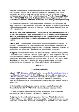 derechos académicos en los establecimientos educativos estatales. Para tales 
efectos definirá escalas que tengan en cuenta el nivel socioeconómico de los 
educandos, las variaciones en el costo de vida, la composición familiar, y los 
servicios complementarios de la institución educativa. (Ver Resoluciones 8480 de 
1994 y 130 de 1995. Ministerio de Educación Nacional. Reglamento General 
para autorizar reajustes de tarifas, matrículas, pensiones y cobros periódicos). 
Las Secretarías de Educación departamentales, distritales o los organismos que 
hagan sus veces, y las de aquellos municipios que asuman la prestación del servicio 
público educativo estatal, ejercerán la vigilancia y control sobre el cumplimiento de 
estas regulaciones. 
Declarado EXEQUIBLE por la Corte Constitucional, mediante Sentencia C-376 
de 2010, en el entendido que la competencia que la norma otorga al Gobierno 
Nacional para regular cobros académicos en los establecimientos estatales, 
no se aplica en el nivel de educación básica primaria, la cual es obligatoria y 
gratuita 
Artículo 184º.- Mantenimiento y dotación de los establecimientos educativos. Los 
distritos y los municipios, en concurrencia con los departamentos, financiarán la 
construcción, mantenimiento y dotación de las instituciones educativas estatales de 
conformidad con la Ley sobre distribución de competencias y recursos. 
Parágrafo.- Para dar cumplimiento a lo dispuesto en este artículo le corresponderá 
a las instituciones educativas estatales, bajo la vigilancia de la respectiva autoridad 
distrital o municipal garantizar que en la construcción de estas instituciones se 
respeten las normas de accesibilidad previstas en la Ley 12 de 1.987. El Gobierno 
Nacional en un término no mayor de dos (2) años reglamentará el régimen 
sancionatorio que corresponda por el incumplimiento de esta disposición. 
CAPÍTULO 2 
Estímulos especiales 
Artículo 185º.- Líneas de crédito, estímulos y apoyo. Reglamentado parcialmente 
por el Decreto Nacional 2390 de 2006. El Estado establecerá líneas de crédito 
estímulos y apoyos para los establecimientos educativos estatales y privados con 
destinos a programas de ampliación de cobertura educativa, construcción, 
adecuación de planta física, instalaciones deportivas y artísticas, material y equipo 
pedagógico. 
El Gobierno Nacional a través del sistema financiero y de la Financiera de 
Desarrollo Territorial S.A. FINDETER, establecerá estas líneas de crédito. 
El Estado estimulará por dichos mecanismos, entre otras, a las instituciones 
educativas de carácter solidario, comunitario y cooperativo. 
Parágrafo.- En desarrollo de lo dispuesto en el artículo 71 de la Constitución 
Política, la Nación y las entidades territoriales podrán otorgar estímulos a personas, 
sean estas particulares o vinculadas al sector público lo mismo que a instituciones 
 