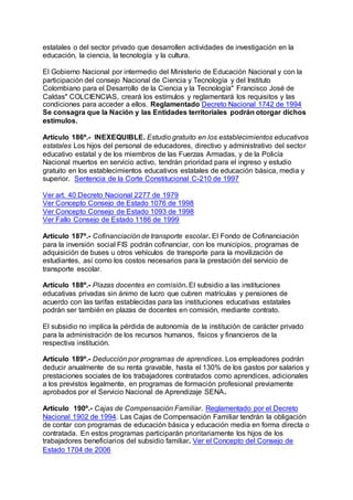 estatales o del sector privado que desarrollen actividades de investigación en la 
educación, la ciencia, la tecnología y la cultura. 
El Gobierno Nacional por intermedio del Ministerio de Educación Nacional y con la 
participación del consejo Nacional de Ciencia y Tecnología y del Instituto 
Colombiano para el Desarrollo de la Ciencia y la Tecnología" Francisco José de 
Caldas" COLCIENCIAS, creará los estímulos y reglamentará los requisitos y las 
condiciones para acceder a ellos. Reglamentado Decreto Nacional 1742 de 1994 
Se consagra que la Nación y las Entidades territoriales podrán otorgar dichos 
estímulos. 
Artículo 186º.- INEXEQUIBLE. Estudio gratuito en los establecimientos educativos 
estatales Los hijos del personal de educadores, directivo y administrativo del sector 
educativo estatal y de los miembros de las Fuerzas Armadas, y de la Policía 
Nacional muertos en servicio activo, tendrán prioridad para el ingreso y estudio 
gratuito en los establecimientos educativos estatales de educación básica, media y 
superior. Sentencia de la Corte Constitucional C-210 de 1997 
Ver art. 40 Decreto Nacional 2277 de 1979 
Ver Concepto Consejo de Estado 1076 de 1998 
Ver Concepto Consejo de Estado 1093 de 1998 
Ver Fallo Consejo de Estado 1186 de 1999 
Artículo 187º.- Cofinanciación de transporte escolar. El Fondo de Cofinanciación 
para la inversión social FIS podrán cofinanciar, con los municipios, programas de 
adquisición de buses u otros vehículos de transporte para la movilización de 
estudiantes, así como los costos necesarios para la prestación del servicio de 
transporte escolar. 
Artículo 188º.- Plazas docentes en comisión. El subsidio a las instituciones 
educativas privadas sin ánimo de lucro que cubren matrículas y pensiones de 
acuerdo con las tarifas establecidas para las instituciones educativas estatales 
podrán ser también en plazas de docentes en comisión, mediante contrato. 
El subsidio no implica la pérdida de autonomía de la institución de carácter privado 
para la administración de los recursos humanos, físicos y financieros de la 
respectiva institución. 
Artículo 189º.- Deducción por programas de aprendices. Los empleadores podrán 
deducir anualmente de su renta gravable, hasta el 130% de los gastos por salarios y 
prestaciones sociales de los trabajadores contratados como aprendices, adicionales 
a los previstos legalmente, en programas de formación profesional previamente 
aprobados por el Servicio Nacional de Aprendizaje SENA. 
Artículo 190º.- Cajas de Compensación Familiar. Reglamentado por el Decreto 
Nacional 1902 de 1994. Las Cajas de Compensación Familiar tendrán la obligación 
de contar con programas de educación básica y educación media en forma directa o 
contratada. En estos programas participarán prioritariamente los hijos de los 
trabajadores beneficiarios del subsidio familiar. Ver el Concepto del Consejo de 
Estado 1704 de 2006 
 