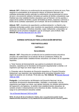 Artículo 191º.- Estímulo a la conformación de asociaciones sin ánimo de lucro. Para 
asegurar la universalidad de la educación básica, el Gobierno Nacional y las 
entidades territoriales podrán estimular la conformación de asociaciones sin ánimo 
de lucro o de economía solidaria, formadas por padres de familia y educadores cuya 
finalidad sea crear establecimientos educativos que se financien con los aportes y 
pagos de los padres de familia y ayuda del Estado en dinero, especies o servicios a 
través de los contratos autorizados por el artículo 355 de la Constitución Nacional. 
Artículo 192º.- Incentivos de capacitación y profesionalización. La Nación y las 
entidades territoriales podrán crear incentivos de capacitación, profesionalización y 
otros para los docentes y directivos docentes, cuyas instituciones y educandos se 
destaquen en los procesos evaluativos que se convoquen para el efecto. Ver: 
Artículo 56 Decreto Nacional 2277 de 1979 
TÍTULO X 
NORMAS ESPECIALES PARA LA EDUCACIÓN IMPARTIDA 
POR PARTICULARES 
CAPÍTULO 1 
Generalidades 
Artículo 193º.- Requisitos de constitución de los establecimientos educativos 
privados. De conformidad con el artículo 68 de la Constitución Política, los 
particulares podrán fundar establecimientos educativos con el lleno de los siguientes 
requisitos: 
a. Tener licencia de funcionamiento que autorice la prestación del servicio 
educativo, expedida por la Secretaría de Educación departamental o distrital, o el 
organismo que haga sus veces según el caso, y 
b. Presentar ante la Secretaría de Educación respectiva un Proyecto Educativo 
Institucional que responda a las necesidades de la comunidad educativa de la 
región de acuerdo con el artículo 78 de esta Ley. Ver: Artículo 16 Decreto Nacional 
1860 de 1994 
Parágrafo.- Los funcionarios del Ministerio de Educación Nacional, de las 
secretarías de educación departamentales, distritales y municipales o de los 
organismos que hagan sus veces, que ejerzan funciones de carácter administrativo, 
de inspección y de vigilancia, no podrán crear establecimientos educativos de 
carácter privado ni desempeñarse como directivos de ellos, mientras ocupan un 
cargo en la administración educativa estatal: 
Ver el Decreto Nacional 3433 de 2008 
NOTA: El artículo 68 de la Constitución Política, dice: Los particulares podrán fundar 
establecimientos educativos. La Ley establecerá las condiciones para su creación y gestión. 
 