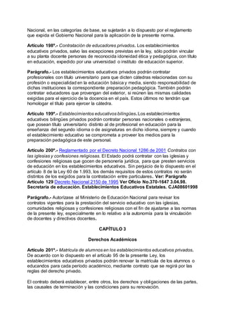 Nacional, en las categorías de base, se sujetarán a lo dispuesto por el reglamento 
que expida el Gobierno Nacional para la aplicación de la presente norma. 
Artículo 198º.- Contratación de educadores privados. Los establecimientos 
educativos privados, salvo las excepciones previstas en la ley, sólo podrán vincular 
a su planta docente personas de reconocida idoneidad ética y pedagógica, con título 
en educación, expedido por una universidad o instituto de educación superior. 
Parágrafo.- Los establecimientos educativos privados podrán contratar 
profesionales con título universitario para que dicten cátedras relacionadas con su 
profesión o especialidad en la educación básica y media, siendo responsabilidad de 
dichas instituciones la correspondiente preparación pedagógica. También podrán 
contratar educadores que provengan del exterior, si reúnen las mismas calidades 
exigidas para el ejercicio de la docencia en el país. Estos últimos no tendrán que 
homologar el título para ejercer la cátedra. 
Artículo 199º.- Establecimientos educativos bilingües. Los establecimientos 
educativos bilingües privados podrán contratar personas nacionales o extranjeras, 
que posean título universitario distinto al de profesional en educación para la 
enseñanza del segundo idioma o de asignaturas en dicho idioma, siempre y cuando 
el establecimiento educativo se comprometa a proveer los medios para la 
preparación pedagógica de este personal. 
Artículo 200º.- Reglamentado por el Decreto Nacional 1286 de 2001 Contratos con 
las iglesias y confesiones religiosas. El Estado podrá contratar con las iglesias y 
confesiones religiosas que gocen de personería jurídica, para que presten servicios 
de educación en los establecimientos educativos. Sin perjuicio de lo dispuesto en el 
artículo 8 de la Ley 60 de 1.993, los demás requisitos de estos contratos no serán 
distintos de los exigidos para la contratación entre particulares. Ver: Parágrafo 
Artículo 129 Decreto Nacional 2150 de 1995 Ver Oficio No.370-1647 3.04.98. 
Secretaría de educación. Establecimientos Educativos Estatales. CJA08601998 
Parágrafo.- Autorízase al Ministerio de Educación Nacional para revisar los 
contratos vigentes para la prestación del servicio educativo con las iglesias, 
comunidades religiosas y confesiones religiosas con el fin de ajustarse a las normas 
de la presente ley, especialmente en lo relativo a la autonomía para la vinculación 
de docentes y directivos docentes. 
CAPÍTULO 3 
Derechos Académicos 
Artículo 201º.- Matrícula de alumnos en los establecimientos educativos privados. 
De acuerdo con lo dispuesto en el artículo 95 de la presente Ley, los 
establecimientos educativos privados podrán renovar la matrícula de los alumnos o 
educandos para cada período académico, mediante contrato que se regirá por las 
reglas del derecho privado. 
El contrato deberá establecer, entre otros, los derechos y obligaciones de las partes, 
las causales de terminación y las condiciones para su renovación. 
 