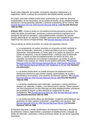 Serán parte integrante del contrato, el proyecto educativo institucional y el 
reglamento interno o manual de convivencia del establecimiento educativo. 
En ningún caso este contrato podrá incluir condiciones que violen los derechos 
fundamentales de los educandos, de los padres de familia, de los establecimientos 
educativos o de las personas naturales o jurídicas propietarias de los mismos. Ver 
Decreto Nacional 2253 de 1995 Decreto Nacional 408 de 1996 Decreto Nacional 
1203 de 1996 
Artículo 202º.- Costos y tarifas en los establecimientos educativos privados. Para 
definir las tarifas de matrículas, pensiones y cobros periódicos originados en la 
prestación del servicio educativo, cada establecimiento educativo de carácter 
privado deberá llevar los registros contables necesarios para establecer los costos y 
determinar los cobros correspondientes. Ver Decreto Nacional 2375 de 1998 
Para el cálculo de tarifas se tendrán en cuenta los siguientes criterios: 
a. La recuperación de costos incurridos en el servicio se hará mediante el 
cobro de matrículas, pensiones, y cobros periódicos que en su conjunto 
representen financieramente un monto igual a los gastos de operación, a los 
costos de reposición, a los de mantenimiento y reservas para el desarrollo 
futuro y, cuando se trate de establecimientos con ánimo de lucro, una 
razonable remuneración a la actividad empresarial. Las tarifas no podrán 
trasladar a los usuarios los costos de una gestión ineficiente; Ver Decreto 
Nacional 2253 de 1995 Decreto Nacional 408 de 1996 Decreto Nacional 1203 
de 1996 Decreto Nacional 2878 de 1997 Sentencia C 191 de 1994 Derecho 
a la educación. 
b. Las tarifas podrán tener en cuenta principios de solidaridad social o 
distribución económica para brindar mejores oportunidades de acceso y 
permanencia en el servicio a los usuarios de menores ingresos; Ver Decreto 
Nacional 2253 de 1995 Decreto Nacional 408 de 1996 Decreto Nacional 
1203 de 1996 
c. Las tarifas establecidas para matrículas, pensiones y cobros periódicos 
deberán ser explícitas, simples, y con denominación precisa. Deben permitir 
una fácil comparación con las ofrecidas por otros establecimientos educativos 
que posibilite al usuario su libre elección en condiciones de sana 
competencia. Ver Decreto Nacional 2253 de 1995 Decreto Nacional 408 de 
1996 Decreto Nacional 1203 de 1996 
d. Las tarifas permitirán utilizar las tecnologías y sistemas administrativos que 
garanticen la mejor calidad, continuidad y seguridad a sus usuarios. Ver 
Decreto Nacional 2253 de 1995 Decreto Nacional 408 de 1996 Decreto 
Nacional 1203 de 1996 
El Gobierno Nacional, a través del Ministerio de Educación Nacional y atendiendo 
los anteriores criterios, reglamentará y autorizará el establecimiento o reajuste de 
tarifas de matrículas, pensiones y cobros periódicos dentro de uno de los siguientes 
regímenes: 
 