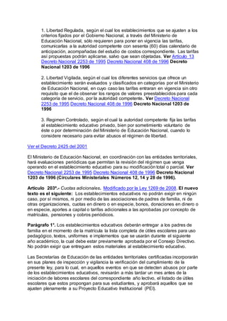 1. Libertad Regulada, según el cual los establecimientos que se ajusten a los 
criterios fijados por el Gobierno Nacional, a través del Ministerio de 
Educación Nacional, sólo requieren para poner en vigencia las tarifas, 
comunicarlas a la autoridad competente con sesenta (60) días calendario de 
anticipación, acompañadas del estudio de costos correspondiente. Las tarifas 
así propuestas podrán aplicarse, salvo que sean objetadas. Ver Artículo 13 
Decreto Nacional 2253 de 1995 Decreto Nacional 408 de 1996 Decreto 
Nacional 1203 de 1996 
2. Libertad Vigilada, según el cual los diferentes servicios que ofrece un 
establecimiento serán evaluados y clasificados en categorías por el Ministerio 
de Educación Nacional, en cuyo caso las tarifas entraran en vigencia sin otro 
requisito que el de observar los rangos de valores preestablecidos para cada 
categoría de servicio, por la autoridad competente. Ver Decreto Nacional 
2253 de 1995 Decreto Nacional 408 de 1996 Decreto Nacional 1203 de 
1996 
3. Regimen Controlado, según el cual la autoridad competente fija las tarifas 
al establecimiento educativo privado, bien por sometimiento voluntario de 
éste o por determinación del Ministerio de Educación Nacional, cuando lo 
considere necesario para evitar abusos el régimen de libertad. 
Ver el Decreto 2425 del 2001 
El Ministerio de Educación Nacional, en coordinación con las entidades territoriales, 
hará evaluaciones periódicas que permitan la revisión del régimen que venga 
operando en el establecimiento educativo para su modificación total o parcial. Ver 
Decreto Nacional 2253 de 1995 Decreto Nacional 408 de 1996 Decreto Nacional 
1203 de 1996 (Circulares Ministeriales Números 12, 14 y 28 de 1996). 
Artículo 203º.- Cuotas adicionales. Modificado por la Ley 1269 de 2008. El nuevo 
texto es el siguiente: Los establecimientos educativos no podrán exigir en ningún 
caso, por sí mismos, ni por medio de las asociaciones de padres de familia, ni de 
otras organizaciones, cuotas en dinero o en especie, bonos, donaciones en dinero o 
en especie, aportes a capital o tarifas adicionales a las aprobadas por concepto de 
matrículas, pensiones y cobros periódicos. 
Parágrafo 1°. Los establecimientos educativos deberán entregar a los padres de 
familia en el momento de la matrícula la lista completa de útiles escolares para uso 
pedagógico, textos, uniformes e implementos que se usarán durante el siguiente 
año académico, la cual debe estar previamente aprobada por el Consejo Directivo. 
No podrán exigir que entreguen estos materiales al establecimiento educativo. 
Las Secretarías de Educación de las entidades territoriales certificadas incorporarán 
en sus planes de inspección y vigilancia la verificación del cumplimiento de la 
presente ley, para lo cual, en aquellos eventos en que se detecten abusos por parte 
de los establecimientos educativos, revisarán a más tardar un mes antes de la 
iniciación de labores escolares del correspondiente año lectivo, el listado de útiles 
escolares que estos propongan para sus estudiantes, y aprobará aquellos que se 
ajusten plenamente a su Proyecto Educativo Institucional (PEI). 
 