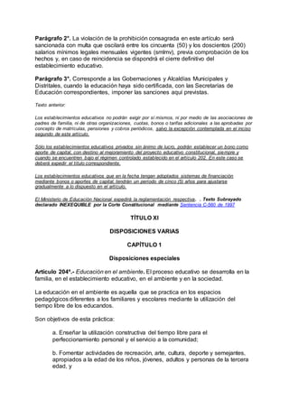 Parágrafo 2°. La violación de la prohibición consagrada en este artículo será 
sancionada con multa que oscilará entre los cincuenta (50) y los doscientos (200) 
salarios mínimos legales mensuales vigentes (smlmv), previa comprobación de los 
hechos y, en caso de reincidencia se dispondrá el cierre definitivo del 
establecimiento educativo. 
Parágrafo 3°. Corresponde a las Gobernaciones y Alcaldías Municipales y 
Distritales, cuando la educación haya sido certificada, con las Secretarías de 
Educación correspondientes, imponer las sanciones aquí previstas. 
Texto anterior: 
Los establecimientos educativos no podrán exigir por sí mismos, ni por medio de las asociaciones de 
padres de familia, ni de otras organizaciones, cuotas, bonos o tarifas adicionales a las aprobadas por 
concepto de matrículas, pensiones y cobros periódicos, salvo la excepción contemplada en el inciso 
segundo de este artículo. 
Sólo los establecimientos educativos privados sin ánimo de lucro, podrán establecer un bono como 
aporte de capital, con destino al mejoramiento del proyecto educativo constitucional, siempre y 
cuando se encuentren bajo el régimen controlado establecido en el artículo 202. En este caso se 
deberá expedir el título correspondiente. 
Los establecimientos educativos que en la fecha tengan adoptados sistemas de financiación 
mediante bonos o aportes de capital, tendrán un período de cinco (5) años para ajustarse 
gradualmente a lo dispuesto en el artículo. 
El Ministerio de Educación Nacional expedirá la reglamentación respectiva. . Texto Subrayado 
declarado INEXEQUIBLE por la Corte Constitucional mediante Sentencia C-560 de 1997 
TÍTULO XI 
DISPOSICIONES VARIAS 
CAPÍTULO 1 
Disposiciones especiales 
Artículo 204º.- Educación en el ambiente. El proceso educativo se desarrolla en la 
familia, en el establecimiento educativo, en el ambiente y en la sociedad. 
La educación en el ambiente es aquella que se practica en los espacios 
pedagógicos diferentes a los familiares y escolares mediante la utilización del 
tiempo libre de los educandos. 
Son objetivos de esta práctica: 
a. Enseñar la utilización constructiva del tiempo libre para el 
perfeccionamiento personal y el servicio a la comunidad; 
b. Fomentar actividades de recreación, arte, cultura, deporte y semejantes, 
apropiados a la edad de los niños, jóvenes, adultos y personas de la tercera 
edad, y 
 