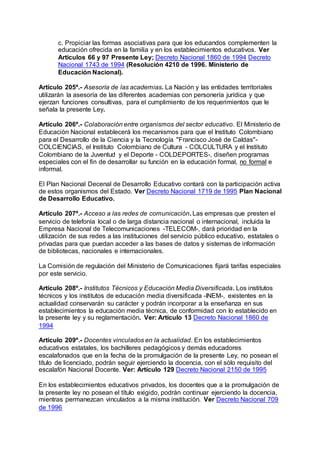 c. Propiciar las formas asociativas para que los educandos complementen la 
educación ofrecida en la familia y en los establecimientos educativos. Ver 
Artículos 66 y 97 Presente Ley; Decreto Nacional 1860 de 1994 Decreto 
Nacional 1743 de 1994 (Resolución 4210 de 1996. Ministerio de 
Educación Nacional). 
Artículo 205º.- Asesoría de las academias. La Nación y las entidades territoriales 
utilizarán la asesoría de las diferentes academias con personería jurídica y que 
ejerzan funciones consultivas, para el cumplimiento de los requerimientos que le 
señala la presente Ley. 
Artículo 206º.- Colaboración entre organismos del sector educativo. El Ministerio de 
Educación Nacional establecerá los mecanismos para que el Instituto Colombiano 
para el Desarrollo de la Ciencia y la Tecnología "Francisco José de Caldas"- 
COLCIENCIAS, el Instituto Colombiano de Cultura - COLCULTURA y el Instituto 
Colombiano de la Juventud y el Deporte - COLDEPORTES-, diseñen programas 
especiales con el fin de desarrollar su función en la educación formal, no formal e 
informal. 
El Plan Nacional Decenal de Desarrollo Educativo contará con la participación activa 
de estos organismos del Estado. Ver Decreto Nacional 1719 de 1995 Plan Nacional 
de Desarrollo Educativo. 
Artículo 207º.- Acceso a las redes de comunicación. Las empresas que presten el 
servicio de telefonía local o de larga distancia nacional o internacional, incluida la 
Empresa Nacional de Telecomunicaciones -TELECOM-, dará prioridad en la 
utilización de sus redes a las instituciones del servicio público educativo, estatales o 
privadas para que puedan acceder a las bases de datos y sistemas de información 
de bibliotecas, nacionales e internacionales. 
La Comisión de regulación del Ministerio de Comunicaciones fijará tarifas especiales 
por este servicio. 
Artículo 208º.- Institutos Técnicos y Educación Media Diversificada. Los institutos 
técnicos y los institutos de educación media diversificada -INEM-, existentes en la 
actualidad conservarán su carácter y podrán incorporar a la enseñanza en sus 
establecimientos la educación media técnica, de conformidad con lo establecido en 
la presente ley y su reglamentación. Ver: Artículo 13 Decreto Nacional 1860 de 
1994 
Artículo 209º.- Docentes vinculados en la actualidad. En los establecimientos 
educativos estatales, los bachilleres pedagógicos y demás educadores 
escalafonados que en la fecha de la promulgación de la presente Ley, no posean el 
título de licenciado, podrán seguir ejerciendo la docencia, con el sólo requisito del 
escalafón Nacional Docente. Ver: Artículo 129 Decreto Nacional 2150 de 1995 
En los establecimientos educativos privados, los docentes que a la promulgación de 
la presente ley no posean el título exigido, podrán continuar ejerciendo la docencia, 
mientras permanezcan vinculados a la misma institución. Ver Decreto Nacional 709 
de 1996 
 