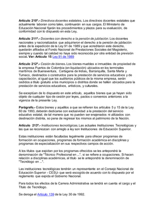 Artículo 210º.- Directivos docentes estatales. Los directivos docentes estatales que 
actualmente laboran como tales, continuarán en sus cargos. El Ministerio de 
Educación Nacional fijarán los procedimientos y plazos para su evaluación, de 
conformidad con lo dispuesto en esta Ley. 
Artículo 211º.- Docentes con derecho a la pensión de jubilación. Los docentes 
nacionales y nacionalizados que adquirieron el derecho a la pensión de jubilación 
antes de la expedición de la Ley 91 de 1989 y que acreditaron este derecho, 
quedarán afiliados al Fondo Nacional de Prestaciones Sociales del Magisterio, 
siempre y cuando tal calidad no haya sido reconocida por otra entidad de previsión 
social. Ver: Artículo 15 Ley 91 de 1989 
Artículo 212º.- Cesión de bienes. Los bienes muebles e inmuebles de propiedad de 
la empresa Puertos de Colombia (en liquidación) ubicados en los terminales 
marítimos de Buenaventura, Cartagena de Indias, Barranquilla, Santa Marta y 
Tumaco, destinados o construidos para la prestación de servicios educativos y de 
capacitación, al igual que los auditorios públicos de la misma empresa, serán 
cedidos a título gratuito a los municipios o distritos donde se hallen ubicados para la 
prestación de servicios educativos, artísticos, y culturales. 
Se exceptúan de lo dispuesto en este artículo, aquellos bienes que ya hayan sido 
objeto de cualquier tipo de cesión por leyes, pactos o convenios anteriores a la 
vigencia de la presente Ley. 
Parágrafo.- Estos bienes y aquéllos a que se refieren los artículos 5 y 15 de la Ley 
60 de 1993, deberán dedicarse con exclusividad a la prestación del servicio 
educativo estatal, de tal manera que no pueden ser enajenados ni utilizados con 
destinación distinta, so pena de regresar los mismos al patrimonio de la Nación. 
Artículo 213º.- Instituciones tecnológicas. Las actuales Instituciones Tecnológicas y 
las que se reconozcan con arreglo a ley son Instituciones de Educación Superior. 
Estas instituciones están facultadas legalmente para ofrecer programas de 
formación en ocupaciones, programas de formación académica en disciplinas y 
programas de especialización en sus respectivos campos de acción. 
A los títulos que expidan por los programas ofrecidos se les antepondrá la 
denominación de "Técnico Profesional en ...", si se refiere a ocupaciones. Si hacen 
relación a disciplinas académicas, al título se le antepondrá la denominación de 
"Tecnólogo en ...". 
Las instituciones tecnológicas tendrán un representante en el Consejo Nacional de 
Educación Superior - CESU- que será escogido de acuerdo con lo dispuesto por el 
reglamento que expida el Gobierno Nacional. 
Para todos los efectos de la Carrera Administrativa se tendrá en cuenta el cargo y el 
Título de Tecnólogo. 
Se deroga el Artículo 139 de la Ley 30 de 1992. 
 