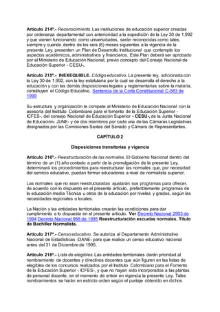 Artículo 214º.- Reconocimiento. Las instituciones de educación superior creadas 
por ordenanza departamental con anterioridad a la expedición de la Ley 30 de 1.992 
y que vienen funcionando como universidades, serán reconocidas como tales, 
siempre y cuando dentro de los seis (6) meses siguientes a la vigencia de la 
presente Ley, presenten un Plan de Desarrollo Institucional que contemple los 
aspectos académicos, administrativos y financieros. Este Plan deberá ser aprobado 
por el Ministerio de Educación Nacional, previo concepto del Consejo Nacional de 
Educación Superior - CESU-. 
Artículo 215º.- INEXEQUIBLE. Código educativo. La presente ley, adicionada con 
la Ley 30 de 1.992, con la ley estatutaria por la cual se desarrolla el derecho a la 
educación y con las demás disposiciones legales y reglamentarias sobre la materia, 
constituyen el Código Educativo. Sentencia de la Corte Constitucional C-583 de 
1999 
Su estructura y organización le compete al Ministerio de Educación Nacional con la 
asesoría del Instituto Colombiano para el fomento de la Educación Superior - 
ICFES-, del consejo Nacional de Educación Superior - CESU-, de la Junta Nacional 
de Educación- JUNE- y de dos miembros por cada una de las Cámaras Legislativas 
designados por las Comisiones Sextas del Senado y Cámara de Representantes. 
CAPÍTULO 2 
Disposiciones transitorias y vigencia 
Artículo 216º.- Reestructuración de las normales. El Gobierno Nacional dentro del 
término de un (1) año contado a partir de la promulgación de la presente Ley, 
determinará los procedimientos para reestructurar las normales que, por necesidad 
del servicio educativo, puedan formar educadores a nivel de normalista superior. 
Las normales que no sean reestructuradas ajustarán sus programas para ofrecer, 
de acuerdo con lo dispuesto en el presente artículo, preferiblemente programas de 
la educación media Técnica u otros de la educación por niveles y grados, según las 
necesidades regionales o locales. 
La Nación y las entidades territoriales crearán las condiciones para dar 
cumplimiento a lo dispuesto en el presente artículo. Ver Decreto Nacional 2903 de 
1994 Decreto Nacional 968 de 1995 Reestructuración escuelas normales. Título 
de Bachiller Normalista. 
Artículo 217º.- Censo educativo. Se autoriza al Departamento Administrativo 
Nacional de Estadísticas -DANE- para que realice un censo educativo nacional 
antes del 31 de Diciembre de 1995. 
Artículo 218º.- Lista de elegibles. Las entidades territoriales darán prioridad al 
nombramiento de docentes y directivos docentes que aún figuren en las listas de 
elegibles de los concursos realizados por el Instituto Colombiano para el Fomento 
de la Educación Superior - ICFES-, y que no hayan sido incorporados a las plantas 
de personal docente, en el momento de entrar en vigencia la presente Ley. Tales 
nombramientos se harán en estricto orden según el puntaje obtenido en dichos 
 