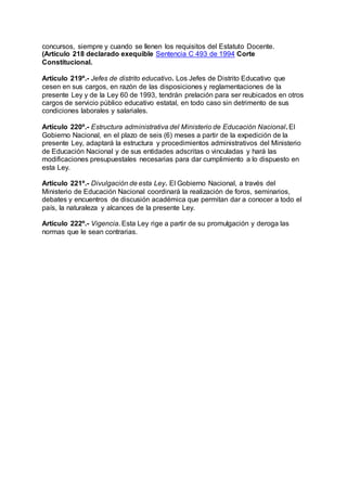 concursos, siempre y cuando se llenen los requisitos del Estatuto Docente. 
(Artículo 218 declarado exequible Sentencia C 493 de 1994 Corte 
Constitucional. 
Artículo 219º.- Jefes de distrito educativo. Los Jefes de Distrito Educativo que 
cesen en sus cargos, en razón de las disposiciones y reglamentaciones de la 
presente Ley y de la Ley 60 de 1993, tendrán prelación para ser reubicados en otros 
cargos de servicio público educativo estatal, en todo caso sin detrimento de sus 
condiciones laborales y salariales. 
Artículo 220º.- Estructura administrativa del Ministerio de Educación Nacional. El 
Gobierno Nacional, en el plazo de seis (6) meses a partir de la expedición de la 
presente Ley, adaptará la estructura y procedimientos administrativos del Ministerio 
de Educación Nacional y de sus entidades adscritas o vinculadas y hará las 
modificaciones presupuestales necesarias para dar cumplimiento a lo dispuesto en 
esta Ley. 
Artículo 221º.- Divulgación de esta Ley. El Gobierno Nacional, a través del 
Ministerio de Educación Nacional coordinará la realización de foros, seminarios, 
debates y encuentros de discusión académica que permitan dar a conocer a todo el 
país, la naturaleza y alcances de la presente Ley. 
Artículo 222º.- Vigencia. Esta Ley rige a partir de su promulgación y deroga las 
normas que le sean contrarias. 
