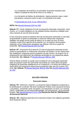 i) La vinculación de la familia y la comunidad al proceso educativo para 
mejorar la calidad de vida de los niños en su medio, y 
j) La formación de hábitos de alimentación, higiene personal, aseo y orden 
que generen conciencia sobre el valor y la necesidad de la salud. 
k) Adicionado por el art. 6, Ley 1503 de 2011 
NOTA: Ver Decreto Nacional 2247 de 1997 
Artículo 17º.- Grado obligatorio. El nivel de educación preescolar comprende, como 
mínimo, un (1) grado obligatorio en los establecimientos educativos estatales para 
niños menores de seis (6) años de edad. 
En los municipios donde la cobertura del nivel de educación preescolar no sea total, 
se generalizará el grado de preescolar en todas las instituciones educativas 
estatales que tengan primer grado de básica, en un plazo de cinco (5) años 
contados a partir de la vigencia de la presente Ley, sin perjuicio de los grados 
existentes en las instituciones educativas que ofrezcan más de un grado de 
preescolar. Ver Decreto Nacional 2247 de 1997 
Artículo 18º.- Ampliación de la atención. El nivel de educación preescolar de tres 
grados se generalizará en instituciones educativas del Estado o en las instituciones 
que establezcan programas para la prestación de este servicio, de acuerdo con la 
programación que determinen las entidades territoriales en sus respectivos planes 
de desarrollo. Ver: Artículo 11 Decreto Nacional 1860 de 1994 
Para tal efecto se tendrá en cuenta que la ampliación de la educación preescolar 
debe ser gradual a partir del cubrimiento del ochenta por ciento (80%) del grado 
obligatorio de preescolar establecido por la Constitución y al menos del ochenta por 
ciento (80%) de la educación básica para la población entre seis (6) y quince (15) 
años. Ver: Artículo 13 Decreto Nacional 1860 de 1994 Ver Decreto Nacional 2247 
de 1997 
SECCIÓN TERCERA 
Educación básica 
Artículo 19º.- Definición y duración. La educación básica obligatoria corresponde a 
la identificada en el artículo 356 de la Constitución Política como educación primaria 
y secundaria; comprende nueve (9) grados y se estructurara en torno a un currículo 
común, conformado por las áreas fundamentales del conocimiento y de la actividad 
humana. Ver Decreto Nacional 272 de 1998 Resolución 2343 de 1996 Ministerio 
de Educación Nacional 
Artículo 20º.- Objetivos generales de la educación básica. Son objetivos generales 
de la educación básica: 
 