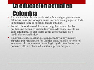 La educación actual en 
Colombia • En la actualidad la educación colombiana sigue presentando 
falencias, más que todo por causas económicas ,ya que no toda 
la población tiene la oportunidad de estudiar. 
• Por otro lado, dentro del sistema de gobierno escolar las 
políticas no tienen en cuenta los vacíos de conocimiento en 
cada estudiante, lo que traerá como consecuencia bajo 
rendimiento académico. 
• Finalmente,cabe resaltar que aunque todavía hay muchos 
aspectos por reforzar, en los últimos años, ha sido notorio el 
avance en el conocimiento tecnológico y de otras áreas , que 
ponen en alto nivel a la educación superior del país. 
 