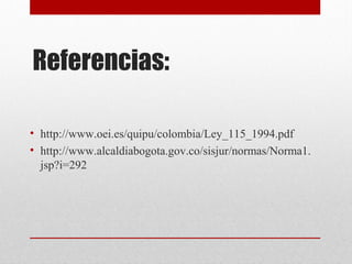 Referencias: 
• http://www.oei.es/quipu/colombia/Ley_115_1994.pdf 
• http://www.alcaldiabogota.gov.co/sisjur/normas/Norma1. 
jsp?i=292 
