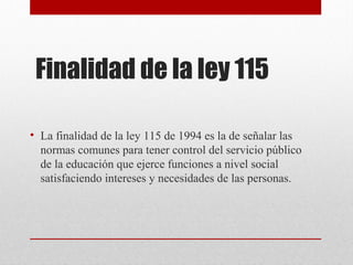 Finalidad de la ley 115 
• La finalidad de la ley 115 de 1994 es la de señalar las 
normas comunes para tener control del servicio público 
de la educación que ejerce funciones a nivel social 
satisfaciendo intereses y necesidades de las personas. 
 