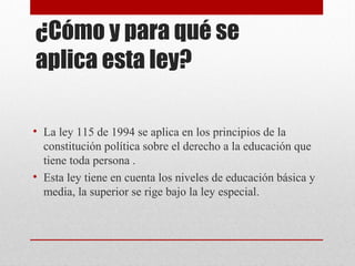 ¿Cómo y para qué se 
aplica esta ley? 
• La ley 115 de 1994 se aplica en los principios de la 
constitución política sobre el derecho a la educación que 
tiene toda persona . 
• Esta ley tiene en cuenta los niveles de educación básica y 
media, la superior se rige bajo la ley especial. 
 