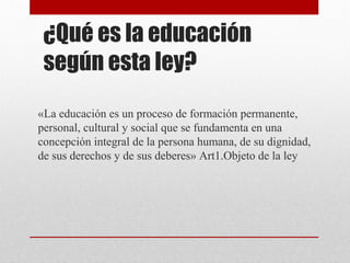 ¿Qué es la educación 
según esta ley? 
«La educación es un proceso de formación permanente, 
personal, cultural y social que se fundamenta en una 
concepción integral de la persona humana, de su dignidad, 
de sus derechos y de sus deberes» Art1.Objeto de la ley 
 