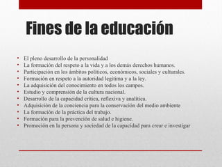 Fines de la educación 
• El pleno desarrollo de la personalidad 
• La formación del respeto a la vida y a los demás derechos humanos. 
• Participación en los ámbitos políticos, económicos, sociales y culturales. 
• Formación en respeto a la autoridad legítima y a la ley. 
• La adquisición del conocimiento en todos los campos. 
• Estudio y comprensión de la cultura nacional. 
• Desarrollo de la capacidad crítica, reflexiva y analítica. 
• Adquisición de la conciencia para la conservación del medio ambiente 
• La formación de la práctica del trabajo. 
• Formación para la prevención de salud e higiene. 
• Promoción en la persona y sociedad de la capacidad para crear e investigar 
 