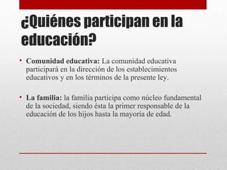 ¿Quiénes participan en la 
educación? 
• Comunidad educativa: La comunidad educativa 
participará en la dirección de los establecimientos 
educativos y en los términos de la presente ley. 
• La familia: la familia participa como núcleo fundamental 
de la sociedad, siendo ésta la primer responsable de la 
educación de los hijos hasta la mayoría de edad. 
 
