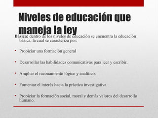 Niveles de educación que 
maneja la ley Básica: dentro de los niveles de educación se encuentra la educación 
básica, la cual se caracteriza por: 
• Propiciar una formación general 
• Desarrollar las habilidades comunicativas para leer y escribir. 
• Ampliar el razonamiento lógico y analítico. 
• Fomentar el interés hacia la práctica investigativa. 
• Propiciar la formación social, moral y demás valores del desarrollo 
humano. 
 