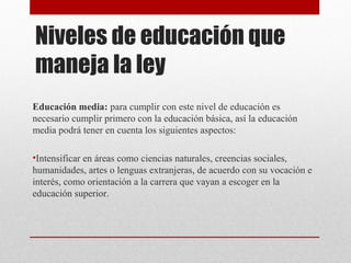 Niveles de educación que 
maneja la ley 
Educación media: para cumplir con este nivel de educación es 
necesario cumplir primero con la educación básica, así la educación 
media podrá tener en cuenta los siguientes aspectos: 
•Intensificar en áreas como ciencias naturales, creencias sociales, 
humanidades, artes o lenguas extranjeras, de acuerdo con su vocación e 
interés, como orientación a la carrera que vayan a escoger en la 
educación superior. 
 
