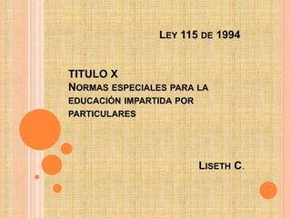 LEY 115 DE 1994
TITULO X
NORMAS ESPECIALES PARA LA
EDUCACIÓN IMPARTIDA POR
PARTICULARES
LISETH C.
 