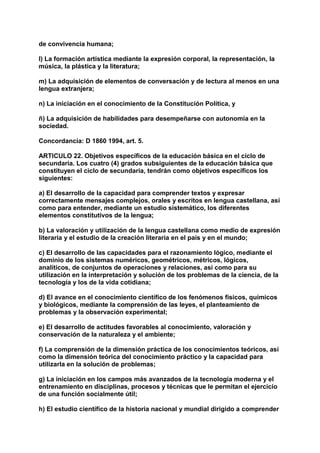 de convivencia humana; 
l) La formación artística mediante la expresión corporal, la representación, la 
música, la plástica y la literatura; 
m) La adquisición de elementos de conversación y de lectura al menos en una 
lengua extranjera; 
n) La iniciación en el conocimiento de la Constitución Política, y 
ñ) La adquisición de habilidades para desempeñarse con autonomía en la 
sociedad. 
Concordancia: D 1860 1994, art. 5. 
ARTICULO 22. Objetivos específicos de la educación básica en el ciclo de 
secundaria. Los cuatro (4) grados subsiguientes de la educación básica que 
constituyen el ciclo de secundaria, tendrán como objetivos específicos los 
siguientes: 
a) El desarrollo de la capacidad para comprender textos y expresar 
correctamente mensajes complejos, orales y escritos en lengua castellana, así 
como para entender, mediante un estudio sistemático, los diferentes 
elementos constitutivos de la lengua; 
b) La valoración y utilización de la lengua castellana como medio de expresión 
literaria y el estudio de la creación literaria en el país y en el mundo; 
c) El desarrollo de las capacidades para el razonamiento lógico, mediante el 
dominio de los sistemas numéricos, geométricos, métricos, lógicos, 
analíticos, de conjuntos de operaciones y relaciones, así como para su 
utilización en la interpretación y solución de los problemas de la ciencia, de la 
tecnología y los de la vida cotidiana; 
d) El avance en el conocimiento científico de los fenómenos físicos, químicos 
y biológicos, mediante la comprensión de las leyes, el planteamiento de 
problemas y la observación experimental; 
e) El desarrollo de actitudes favorables al conocimiento, valoración y 
conservación de la naturaleza y el ambiente; 
f) La comprensión de la dimensión práctica de los conocimientos teóricos, así 
como la dimensión teórica del conocimiento práctico y la capacidad para 
utilizarla en la solución de problemas; 
g) La iniciación en los campos más avanzados de la tecnología moderna y el 
entrenamiento en disciplinas, procesos y técnicas que le permitan el ejercicio 
de una función socialmente útil; 
h) El estudio científico de la historia nacional y mundial dirigido a comprender 
 