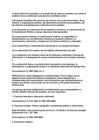 el desarrollo de la sociedad, y el estudio de las ciencias sociales, con miras al 
análisis de las condiciones actuales de la realidad social; 
i) El estudio científico del universo, de la tierra, de su estructura física, de su 
división y organización política, del desarrollo económico de los países y de 
las diversas manifestaciones culturales de los pueblos; 
j) La formación en el ejercicio de los deberes y derechos, el conocimiento de 
la Constitución Política y de las relaciones internacionales; 
k) La apreciación artística, la comprensión estética, la creatividad, la 
familiarización con los diferentes medios de expresión artística y el 
conocimiento, valoración y respeto por los bienes artísticos y culturales; 
l) La comprensión y capacidad de expresarse en una lengua extranjera; 
m) La valoración de la salud y de los hábitos relacionados con ella; 
n) La utilización con sentido crítico de los distintos contenidos y formas de 
información y la búsqueda de nuevos conocimientos con su propio esfuerzo, 
y 
ñ) La educación física y la práctica de la recreación y los deportes, la 
participación y organización juvenil y la utilización adecuada del tiempo libre. 
Concordancia: D 1860 1994, art. 5. 
ARTICULO 23. Areas obligatorias y fundamentales. Para el logro de los 
objetivos de la educación básica se establecen áreas obligatorias y 
fundamentales del conocimiento y de la formación que necesariamente se 
tendrán que ofrecer de acuerdo con el currículo y el Proyecto Educativo 
Institucional. 
Los grupos de áreas obligatorias y fundamentales que comprenderán un 
mínimo del 80% del plan de estudios, son los siguientes: 
1. Ciencias naturales y educación ambiental. 
Concordancia: D 1743 1994; R 7550 1994 MEN 
2. Ciencias sociales, historia, geografía, constitución política y democracia. 
Nota del Editor: este numeral junto con el art. 14, literal a. de esta ley, derogan 
tácitamente a la L 107 1994. 
Concordancia: R 1600 1994 MEN 
3. Educación artística. 
 