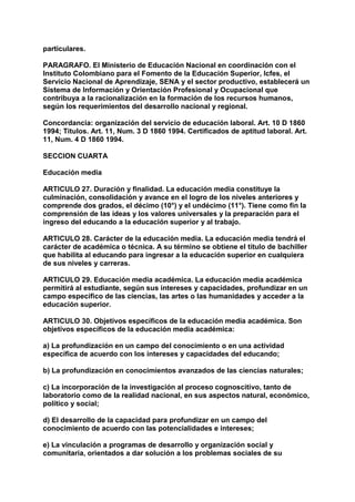 particulares. 
PARAGRAFO. El Ministerio de Educación Nacional en coordinación con el 
Instituto Colombiano para el Fomento de la Educación Superior, Icfes, el 
Servicio Nacional de Aprendizaje, SENA y el sector productivo, establecerá un 
Sistema de Información y Orientación Profesional y Ocupacional que 
contribuya a la racionalización en la formación de los recursos humanos, 
según los requerimientos del desarrollo nacional y regional. 
Concordancia: organización del servicio de educación laboral. Art. 10 D 1860 
1994; Títulos. Art. 11, Num. 3 D 1860 1994. Certificados de aptitud laboral. Art. 
11, Num. 4 D 1860 1994. 
SECCION CUARTA 
Educación media 
ARTICULO 27. Duración y finalidad. La educación media constituye la 
culminación, consolidación y avance en el logro de los niveles anteriores y 
comprende dos grados, el décimo (10°) y el undécimo (11°). Tiene como fin la 
comprensión de las ideas y los valores universales y la preparación para el 
ingreso del educando a la educación superior y al trabajo. 
ARTICULO 28. Carácter de la educación media. La educación media tendrá el 
carácter de académica o técnica. A su término se obtiene el título de bachiller 
que habilita al educando para ingresar a la educación superior en cualquiera 
de sus niveles y carreras. 
ARTICULO 29. Educación media académica. La educación media académica 
permitirá al estudiante, según sus intereses y capacidades, profundizar en un 
campo específico de las ciencias, las artes o las humanidades y acceder a la 
educación superior. 
ARTICULO 30. Objetivos específicos de la educación media académica. Son 
objetivos específicos de la educación media académica: 
a) La profundización en un campo del conocimiento o en una actividad 
específica de acuerdo con los intereses y capacidades del educando; 
b) La profundización en conocimientos avanzados de las ciencias naturales; 
c) La incorporación de la investigación al proceso cognoscitivo, tanto de 
laboratorio como de la realidad nacional, en sus aspectos natural, económico, 
político y social; 
d) El desarrollo de la capacidad para profundizar en un campo del 
conocimiento de acuerdo con las potencialidades e intereses; 
e) La vinculación a programas de desarrollo y organización social y 
comunitaria, orientados a dar solución a los problemas sociales de su 
 