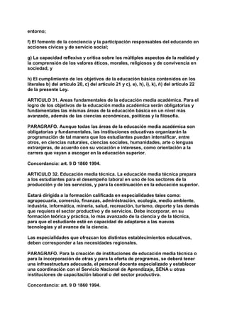 entorno; 
f) El fomento de la conciencia y la participación responsables del educando en 
acciones cívicas y de servicio social; 
g) La capacidad reflexiva y crítica sobre los múltiples aspectos de la realidad y 
la comprensión de los valores éticos, morales, religiosos y de convivencia en 
sociedad, y 
h) El cumplimiento de los objetivos de la educación básica contenidos en los 
literales b) del artículo 20, c) del artículo 21 y c), e), h), i), k), ñ) del artículo 22 
de la presente Ley. 
ARTICULO 31. Areas fundamentales de la educación media académica. Para el 
logro de los objetivos de la educación media académica serán obligatorias y 
fundamentales las mismas áreas de la educación básica en un nivel más 
avanzado, además de las ciencias económicas, políticas y la filosofía. 
PARAGRAFO. Aunque todas las áreas de la educación media académica son 
obligatorias y fundamentales, las instituciones educativas organizarán la 
programación de tal manera que los estudiantes puedan intensificar, entre 
otros, en ciencias naturales, ciencias sociales, humanidades, arte o lenguas 
extranjeras, de acuerdo con su vocación e intereses, como orientación a la 
carrera que vayan a escoger en la educación superior. 
Concordancia: art. 9 D 1860 1994. 
ARTICULO 32. Educación media técnica. La educación media técnica prepara 
a los estudiantes para el desempeño laboral en uno de los sectores de la 
producción y de los servicios, y para la continuación en la educación superior. 
Estará dirigida a la formación calificada en especialidades tales como: 
agropecuaria, comercio, finanzas, administración, ecología, medio ambiente, 
industria, informática, minería, salud, recreación, turismo, deporte y las demás 
que requiera el sector productivo y de servicios. Debe incorporar, en su 
formación teórica y práctica, lo más avanzado de la ciencia y de la técnica, 
para que el estudiante esté en capacidad de adaptarse a las nuevas 
tecnologías y al avance de la ciencia. 
Las especialidades que ofrezcan los distintos establecimientos educativos, 
deben corresponder a las necesidades regionales. 
PARAGRAFO. Para la creación de instituciones de educación media técnica o 
para la incorporación de otras y para la oferta de programas, se deberá tener 
una infraestructura adecuada, el personal docente especializado y establecer 
una coordinación con el Servicio Nacional de Aprendizaje, SENA u otras 
instituciones de capacitación laboral o del sector productivo. 
Concordancia: art. 9 D 1860 1994. 
 