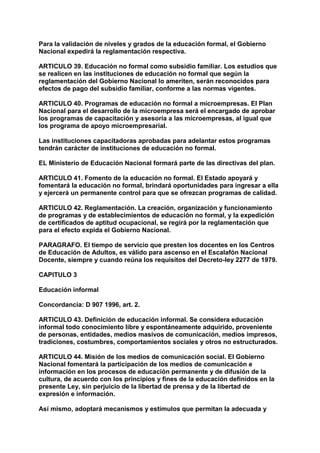 Para la validación de niveles y grados de la educación formal, el Gobierno 
Nacional expedirá la reglamentación respectiva. 
ARTICULO 39. Educación no formal como subsidio familiar. Los estudios que 
se realicen en las instituciones de educación no formal que según la 
reglamentación del Gobierno Nacional lo ameriten, serán reconocidos para 
efectos de pago del subsidio familiar, conforme a las normas vigentes. 
ARTICULO 40. Programas de educación no formal a microempresas. El Plan 
Nacional para el desarrollo de la microempresa será el encargado de aprobar 
los programas de capacitación y asesoría a las microempresas, al igual que 
los programa de apoyo microempresarial. 
Las instituciones capacitadoras aprobadas para adelantar estos programas 
tendrán carácter de instituciones de educación no formal. 
EL Ministerio de Educación Nacional formará parte de las directivas del plan. 
ARTICULO 41. Fomento de la educación no formal. El Estado apoyará y 
fomentará la educación no formal, brindará oportunidades para ingresar a ella 
y ejercerá un permanente control para que se ofrezcan programas de calidad. 
ARTICULO 42. Reglamentación. La creación, organización y funcionamiento 
de programas y de establecimientos de educación no formal, y la expedición 
de certificados de aptitud ocupacional, se regirá por la reglamentación que 
para el efecto expida el Gobierno Nacional. 
PARAGRAFO. El tiempo de servicio que presten los docentes en los Centros 
de Educación de Adultos, es válido para ascenso en el Escalafón Nacional 
Docente, siempre y cuando reúna los requisitos del Decreto-ley 2277 de 1979. 
CAPITULO 3 
Educación informal 
Concordancia: D 907 1996, art. 2. 
ARTICULO 43. Definición de educación informal. Se considera educación 
informal todo conocimiento libre y espontáneamente adquirido, proveniente 
de personas, entidades, medios masivos de comunicación, medios impresos, 
tradiciones, costumbres, comportamientos sociales y otros no estructurados. 
ARTICULO 44. Misión de los medios de comunicación social. El Gobierno 
Nacional fomentará la participación de los medios de comunicación e 
información en los procesos de educación permanente y de difusión de la 
cultura, de acuerdo con los principios y fines de la educación definidos en la 
presente Ley, sin perjuicio de la libertad de prensa y de la libertad de 
expresión e información. 
Así mismo, adoptará mecanismos y estímulos que permitan la adecuada y 
 