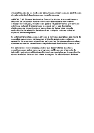 eficaz utilización de los medios de comunicación masivos corno contribución 
al mejoramiento de la educación de los colombianos. 
ARTICULO 45. Sistema Nacional de Educación Masiva. Créase el Sistema 
Nacional de Educación Masiva con el fin de satisfacer la demanda de 
educación continuada, de validación para la educación formal y de difusión 
artística y cultural. El programa se ejecutará con el uso de medios 
electrónicos de comunicación o transmisión de datos, tales como la 
radiodifusión, la televisión, la telemática o cualquier otro que utilice el 
espectro electromagnético. 
El sistema incluye las acciones directas o indirectas cumplidas por medio de 
contratos o convenios, conducentes al diseño, producción, emisión y 
recepción de programas educativos, así como las demás complementarias y 
conexas necesarias para el buen cumplimiento de los fines de la educación. 
Sin perjuicio de lo que disponga la Ley que desarrolla los mandatos 
constitucionales sobre planes y programas del Estado en el servicio de 
televisión, autorízase al Gobierno Nacional para participar en la constitución 
de una sociedad de economía mixta, encargada de administrar el Sistema. 
