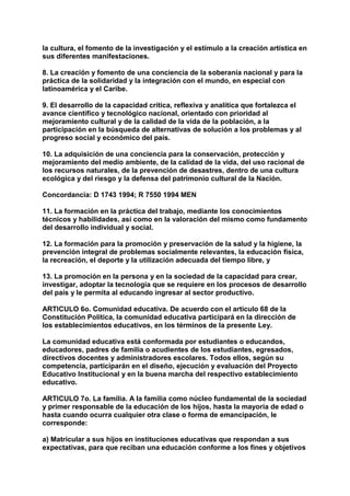 la cultura, el fomento de la investigación y el estímulo a la creación artística en 
sus diferentes manifestaciones. 
8. La creación y fomento de una conciencia de la soberanía nacional y para la 
práctica de la solidaridad y la integración con el mundo, en especial con 
latinoamérica y el Caribe. 
9. El desarrollo de la capacidad crítica, reflexiva y analítica que fortalezca el 
avance científico y tecnológico nacional, orientado con prioridad al 
mejoramiento cultural y de la calidad de la vida de la población, a la 
participación en la búsqueda de alternativas de solución a los problemas y al 
progreso social y económico del país. 
10. La adquisición de una conciencia para la conservación, protección y 
mejoramiento del medio ambiente, de la calidad de la vida, del uso racional de 
los recursos naturales, de la prevención de desastres, dentro de una cultura 
ecológica y del riesgo y la defensa del patrimonio cultural de la Nación. 
Concordancia: D 1743 1994; R 7550 1994 MEN 
11. La formación en la práctica del trabajo, mediante los conocimientos 
técnicos y habilidades, así como en la valoración del mismo como fundamento 
del desarrollo individual y social. 
12. La formación para la promoción y preservación de la salud y la higiene, la 
prevención integral de problemas socialmente relevantes, la educación física, 
la recreación, el deporte y la utilización adecuada del tiempo libre, y 
13. La promoción en la persona y en la sociedad de la capacidad para crear, 
investigar, adoptar la tecnología que se requiere en los procesos de desarrollo 
del país y le permita al educando ingresar al sector productivo. 
ARTICULO 6o. Comunidad educativa. De acuerdo con el artículo 68 de la 
Constitución Política, la comunidad educativa participará en la dirección de 
los establecimientos educativos, en los términos de la presente Ley. 
La comunidad educativa está conformada por estudiantes o educandos, 
educadores, padres de familia o acudientes de los estudiantes, egresados, 
directivos docentes y administradores escolares. Todos ellos, según su 
competencia, participarán en el diseño, ejecución y evaluación del Proyecto 
Educativo Institucional y en la buena marcha del respectivo establecimiento 
educativo. 
ARTICULO 7o. La familia. A la familia como núcleo fundamental de la sociedad 
y primer responsable de la educación de los hijos, hasta la mayoría de edad o 
hasta cuando ocurra cualquier otra clase o forma de emancipación, le 
corresponde: 
a) Matricular a sus hijos en instituciones educativas que respondan a sus 
expectativas, para que reciban una educación conforme a los fines y objetivos 
 
