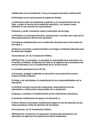 establecidos en la Constitución, la ley y el proyecto educativo institucional; 
b) Participar en las asociaciones de padres de familia; 
c) Informarse sobre el rendimiento académico y el comportamiento de sus 
hijos, y sobre la marcha de la institución educativa, y en ambos casos, 
participar en las acciones de mejoramiento; 
d) Buscar y recibir orientación sobre la educación de los hijos; 
e) Participar en el Consejo Directivo, asociaciones o comités, para velar por la 
adecuada prestación del servicio educativo; 
f) Contribuir solidariamente con la institución educativa para la formación de 
sus hijos, y 
g) Educar a sus hijos y proporcionarles en el hogar el ambiente adecuado para 
su desarrollo integral. 
Concordancia: art. 42, Constitución Política. 
ARTICULO 8o. La sociedad. La sociedad es responsable de la educación con 
la familia y el Estado. Colaborará con éste en la vigilancia de la prestación del 
servicio educativo y en el cumplimiento de su función social. 
La sociedad participará con el fin de: 
a) Fomentar, proteger y defender la educación como patrimonio social y 
cultural de toda la Nación; 
b) Exigir a las autoridades el cumplimiento de sus responsabilidades con la 
educación; 
c) Verificar la buena marcha de la educación, especialmente con las 
autoridades e instituciones responsables de su prestación; 
d) Apoyar y contribuir al fortalecimiento de las instituciones educativas; 
e) Fomentar instituciones de apoyo a la educación, y 
f) Hacer efectivo el principio constitucional según el cual los derechos de los 
niños prevalecen sobre los derechos de los demás. 
Concordancia: art. 67 Constitución Política. 
ARTICULO 9o. El derecho a la educación. El desarrollo del derecho a la 
educación se regirá por ley especial de carácter estatutario. 
 