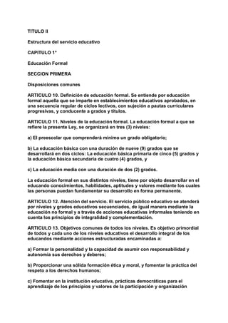 TITULO II 
Estructura del servicio educativo 
CAPITULO 1° 
Educación Formal 
SECCION PRIMERA 
Disposiciones comunes 
ARTICULO 10. Definición de educación formal. Se entiende por educación 
formal aquella que se imparte en establecimientos educativos aprobados, en 
una secuencia regular de ciclos lectivos, con sujeción a pautas curriculares 
progresivas, y conducente a grados y títulos. 
ARTICULO 11. Niveles de la educación formal. La educación formal a que se 
refiere la presente Ley, se organizará en tres (3) niveles: 
a) El preescolar que comprenderá mínimo un grado obligatorio; 
b) La educación básica con una duración de nueve (9) grados que se 
desarrollará en dos ciclos: La educación básica primaria de cinco (5) grados y 
la educación básica secundaria de cuatro (4) grados, y 
c) La educación media con una duración de dos (2) grados. 
La educación formal en sus distintos niveles, tiene por objeto desarrollar en el 
educando conocimientos, habilidades, aptitudes y valores mediante los cuales 
las personas puedan fundamentar su desarrollo en forma permanente. 
ARTICULO 12. Atención del servicio. El servicio público educativo se atenderá 
por niveles y grados educativos secuenciados, de igual manera mediante la 
educación no formal y a través de acciones educativas informales teniendo en 
cuenta los principios de integralidad y complementación. 
ARTICULO 13. Objetivos comunes de todos los niveles. Es objetivo primordial 
de todos y cada uno de los niveles educativos el desarrollo integral de los 
educandos mediante acciones estructuradas encaminadas a: 
a) Formar la personalidad y la capacidad de asumir con responsabilidad y 
autonomía sus derechos y deberes; 
b) Proporcionar una sólida formación ética y moral, y fomentar la práctica del 
respeto a los derechos humanos; 
c) Fomentar en la institución educativa, prácticas democráticas para el 
aprendizaje de los principios y valores de la participación y organización 
 