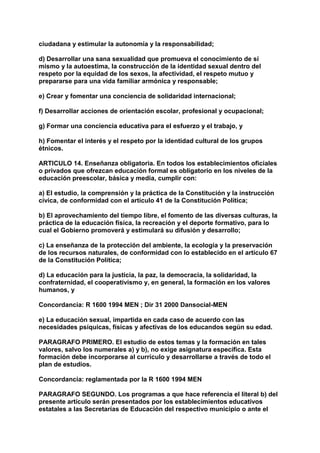 ciudadana y estimular la autonomía y la responsabilidad; 
d) Desarrollar una sana sexualidad que promueva el conocimiento de sí 
mismo y la autoestima, la construcción de la identidad sexual dentro del 
respeto por la equidad de los sexos, la afectividad, el respeto mutuo y 
prepararse para una vida familiar armónica y responsable; 
e) Crear y fomentar una conciencia de solidaridad internacional; 
f) Desarrollar acciones de orientación escolar, profesional y ocupacional; 
g) Formar una conciencia educativa para el esfuerzo y el trabajo, y 
h) Fomentar el interés y el respeto por la identidad cultural de los grupos 
étnicos. 
ARTICULO 14. Enseñanza obligatoria. En todos los establecimientos oficiales 
o privados que ofrezcan educación formal es obligatorio en los niveles de la 
educación preescolar, básica y media, cumplir con: 
a) El estudio, la comprensión y la práctica de la Constitución y la instrucción 
cívica, de conformidad con el artículo 41 de la Constitución Política; 
b) El aprovechamiento del tiempo libre, el fomento de las diversas culturas, la 
práctica de la educación física, la recreación y el deporte formativo, para lo 
cual el Gobierno promoverá y estimulará su difusión y desarrollo; 
c) La enseñanza de la protección del ambiente, la ecología y la preservación 
de los recursos naturales, de conformidad con lo establecido en el artículo 67 
de la Constitución Política; 
d) La educación para la justicia, la paz, la democracia, la solidaridad, la 
confraternidad, el cooperativismo y, en general, la formación en los valores 
humanos, y 
Concordancia: R 1600 1994 MEN ; Dir 31 2000 Dansocial-MEN 
e) La educación sexual, impartida en cada caso de acuerdo con las 
necesidades psíquicas, físicas y afectivas de los educandos según su edad. 
PARAGRAFO PRIMERO. El estudio de estos temas y la formación en tales 
valores, salvo los numerales a) y b), no exige asignatura específica. Esta 
formación debe incorporarse al currículo y desarrollarse a través de todo el 
plan de estudios. 
Concordancia: reglamentada por la R 1600 1994 MEN 
PARAGRAFO SEGUNDO. Los programas a que hace referencia el literal b) del 
presente artículo serán presentados por los establecimientos educativos 
estatales a las Secretarías de Educación del respectivo municipio o ante el 
 