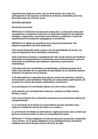organismo que haga sus veces, para su financiación con cargo a la 
participación en los ingresos corrientes de la Nación, destinados por la ley 
para tales áreas de inversión social. 
SECCION SEGUNDA 
Educación preescolar 
ARTICULO 15. Definición de educación preescolar. La educación preescolar 
corresponde a la ofrecida al niño para su desarrollo integral en los aspectos 
biológico, cognoscitivo, sicomotriz, socio-afectivo y espiritual, a través de 
experiencias de socialización pedagógicas y recreativas. 
ARTICULO 16. Objetivos específicos de la educación preescolar. Son 
objetivos específicos del nivel preescolar: 
a) El conocimiento del propio cuerpo y de sus posibilidades de acción, así 
como la adquisición de su identidad y autonomía; 
b) El crecimiento armónico y equilibrado del niño, de tal manera que facilite la 
motricidad, el aprestamiento y la motivación para la lecto-escritura y para las 
soluciones de problemas que impliquen relaciones y operaciones 
matemáticas; 
c) El desarrollo de la creatividad, las habilidades y destrezas propias de la 
edad, como también de su capacidad de aprendizaje; d) La ubicación espacio-temporal 
y el ejercicio de la memoria; 
e) El desarrollo de la capacidad para adquirir formas de expresión, relación y 
comunicación y para establecer relaciones de reciprocidad y participación, de 
acuerdo con normas de respeto, solidaridad y convivencia; 
f) La participación en actividades lúdicas con otros niños y adultos; 
g) El estímulo a la curiosidad para observar y explorar el medio natural, 
familiar y social; 
h) El reconocimiento de su dimensión espiritual para fundamentar criterios de 
comportamiento; 
i) La vinculación de la familia y la comunidad al proceso educativo para 
mejorar la calidad de vida de los niños en su medio, y 
j) La formación de hábitos de alimentación, higiene personal, aseo y orden que 
generen conciencia sobre el valor y la necesidad de la salud. 
ARTICULO 17. Grado obligatorio. El nivel de educación preescolar comprende, 
como mínimo, un (1) grado obligatorio en los establecimientos educativos 
estatales para niños menores de seis (6) años de edad. 
 
