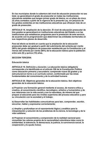 En los municipios donde la cobertura del nivel de educación preescolar no sea 
total, se generalizará el grado de preescolar en todas las instituciones 
educativas estatales que tengan primer grado de básica, en un plazo de cinco 
(5) años contados a partir de la vigencia de la presente Ley, sin perjuicio de 
los grados existentes en las instituciones educativas que ofrezcan más de un 
grado de preescolar. 
ARTICULO 18. Ampliación de la atención. El nivel de educación preescolar de 
tres grados se generalizará en instituciones educativas del Estado o en las 
instituciones que establezcan programas para la prestación de este servicio, 
de acuerdo con la programación que determinen las entidades territoriales en 
sus respectivos planes de desarrollo. 
Para tal efecto se tendrá en cuenta que la ampliación de la educación 
preescolar debe ser gradual a partir del cubrimiento del ochenta por ciento 
(80%) del grado obligatorio de preescolar establecido por la Constitución y al 
menos del ochenta por ciento (80%) de la educación básica para la población 
entre seis (6) y quince (15) años. 
SECCION TERCERA 
Educación básica 
ARTICULO 19. Definición y duración. La educación básica obligatoria 
corresponde a la identificada en el artículo 356 de la Constitución Política 
como educación primaria y secundaria; comprende nueve (9) grados y se 
estructurará en torno a un currículo común, conformado por las áreas 
fundamentales del conocimiento y de la actividad humana 
ARTICULO 20. Objetivos generales de la educación básica. Son objetivos 
generales de la educación básica: 
a) Propiciar una formación general mediante el acceso, de manera crítica y 
creativa, al conocimiento científico, tecnológico, artístico y humanístico y de 
sus relaciones con la vida social y con la naturaleza, de manera tal que 
prepare al educando para los niveles superiores del proceso educativo y para 
su vinculación con la sociedad y el trabajo; 
b) Desarrollar las habilidades comunicativas para leer, comprender, escribir, 
escuchar, hablar y expresarse correctamente; 
c) Ampliar y profundizar en el razonamiento lógico y analítico para la 
interpretación y solución de los problemas de la ciencia, la tecnología y de la 
vida cotidiana; 
d) Propiciar el conocimiento y comprensión de la realidad nacional para 
consolidar los valores propios de la nacionalidad colombiana tales como la 
solidaridad, la tolerancia, la democracia, la justicia, la convivencia social, la 
cooperación y la ayuda mutua; 
 