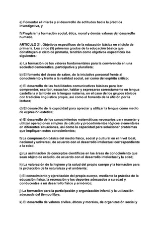 e) Fomentar el interés y el desarrollo de actitudes hacia la práctica 
investigativa, y 
f) Propiciar la formación social, ética, moral y demás valores del desarrollo 
humano. 
ARTICULO 21. Objetivos específicos de la educación básica en el ciclo de 
primaria. Los cinco (5) primeros grados de la educación básica que 
constituyen el ciclo de primaria, tendrán como objetivos específicos los 
siguientes: 
a) La formación de los valores fundamentales para la convivencia en una 
sociedad democrática, participativa y pluralista; 
b) El fomento del deseo de saber, de la iniciativa personal frente al 
conocimiento y frente a la realidad social, así como del espíritu crítico; 
c) El desarrollo de las habilidades comunicativas básicas para leer, 
comprender, escribir, escuchar, hablar y expresarse correctamente en lengua 
castellana y también en la lengua materna, en el caso de los grupos étnicos 
con tradición lingüística propia, así como el fomento de la afición por la 
lectura; 
d) El desarrollo de la capacidad para apreciar y utilizar la lengua como medio 
de expresión estética; 
e) El desarrollo de los conocimientos matemáticos necesarios para manejar y 
utilizar operaciones simples de cálculo y procedimientos lógicos elementales 
en diferentes situaciones, así como la capacidad para solucionar problemas 
que impliquen estos conocimientos; 
f) La comprensión básica del medio físico, social y cultural en el nivel local, 
nacional y universal, de acuerdo con el desarrollo intelectual correspondiente 
a la edad; 
g) La asimilación de conceptos científicos en las áreas de conocimiento que 
sean objeto de estudio, de acuerdo con el desarrollo intelectual y la edad; 
h) La valoración de la higiene y la salud del propio cuerpo y la formación para 
la protección de la naturaleza y el ambiente; 
i) El conocimiento y ejercitación del propio cuerpo, mediante la práctica de la 
educación física, la recreación y los deportes adecuados a su edad y 
conducentes a un desarrollo físico y armónico; 
j) La formación para la participación y organización infantil y la utilización 
adecuada del tiempo libre; 
k) El desarrollo de valores civiles, éticos y morales, de organización social y 
 