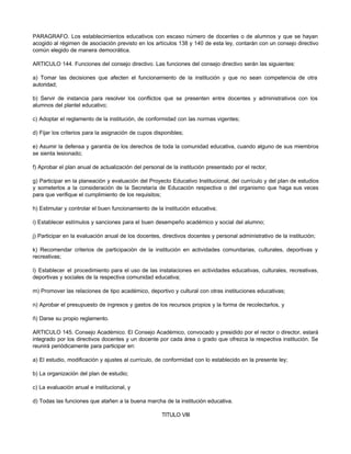 PARAGRAFO. Los establecimientos educativos con escaso número de docentes o de alumnos y que se hayan 
acogido al régimen de asociación previsto en los artículos 138 y 140 de esta ley, contarán con un consejo directivo 
común elegido de manera democrática. 
ARTICULO 144. Funciones del consejo directivo. Las funciones del consejo directivo serán las siguientes: 
a) Tomar las decisiones que afecten el funcionamiento de la institución y que no sean competencia de otra 
autoridad; 
b) Servir de instancia para resolver los conflictos que se presenten entre docentes y administrativos con los 
alumnos del plantel educativo; 
c) Adoptar el reglamento de la institución, de conformidad con las normas vigentes; 
d) Fijar los criterios para la asignación de cupos disponibles; 
e) Asumir la defensa y garantía de los derechos de toda la comunidad educativa, cuando alguno de sus miembros 
se sienta lesionado; 
f) Aprobar el plan anual de actualización del personal de la institución presentado por el rector, 
g) Participar en la planeación y evaluación del Proyecto Educativo Institucional, del currículo y del plan de estudios 
y someterlos a la consideración de la Secretaría de Educación respectiva o del organismo que haga sus veces 
para que verifique el cumplimiento de los requisitos; 
h) Estimular y controlar el buen funcionamiento de la institución educativa; 
i) Establecer estímulos y sanciones para el buen desempeño académico y social del alumno; 
j) Participar en la evaluación anual de los docentes, directivos docentes y personal administrativo de la institución; 
k) Recomendar criterios de participación de la institución en actividades comunitarias, culturales, deportivas y 
recreativas; 
l) Establecer el procedimiento para el uso de las instalaciones en actividades educativas, culturales, recreativas, 
deportivas y sociales de la respectiva comunidad educativa; 
m) Promover las relaciones de tipo académico, deportivo y cultural con otras instituciones educativas; 
n) Aprobar el presupuesto de ingresos y gastos de los recursos propios y la forma de recolectarlos, y 
ñ) Darse su propio reglamento. 
ARTICULO 145. Consejo Académico. El Consejo Académico, convocado y presidido por el rector o director, estará 
integrado por los directivos docentes y un docente por cada área o grado que ofrezca la respectiva institución. Se 
reunirá periódicamente para participar en: 
a) El estudio, modificación y ajustes al currículo, de conformidad con lo establecido en la presente ley; 
b) La organización del plan de estudio; 
c) La evaluación anual e institucional, y 
d) Todas las funciones que atañen a la buena marcha de la institución educativa. 
TITULO VIII 
 