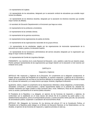 - Un representante de la iglesia. 
- Un representante de los educadores, designado por la asociación sindical de educadores que acredite mayor 
número de afiliados. 
- Un representante de los directivos docentes, designado por la asociación de directivos docentes que acredite 
mayor número de afiliados. 
- Un secretario de Educación Departamental o el funcionario que haga sus veces. 
- Un representante de los profesores universitarios. 
- Un representante de las centrales obreras. 
- Un representante de los gremios económicos. 
- Un representante de las organizaciones de padres de familia. 
- Un representante de las organizaciones nacionales de los grupos étnicos. 
- Un representante de los estudiantes, elegido por las organizaciones de reconocida representación de la 
educación por niveles y grados y la educación superior. 
- Un representante de los funcionarios administrativos del servicio educativo designado por la organización que 
tenga el mayor número de afiliados, y 
- Un representante del Comité de Linguística Aborigen. 
PARAGRAFO. Los miembros de la Junta Nacional de Educación, June, asistirán a este foro por derecho propio. 
Podrán participar representantes de las organizaciones que tengan relación con la educación a nivel nacional, por 
invitación de la Junta. 
CAPITULO 4 
Inspección y Vigilancia 
ARTICULO 168. Inspección y Vigilancia de la Educación. En cumplimiento de la obligación constitucional, el 
Estado ejercerá a través del Presidente de la República, la suprema inspección y vigilancia de la Educación y 
velará por el cumplimiento de sus fines en los términos definidos en la presente ley. Ejecutará esa función a través 
de un proceso de evaluación y un cuerpo técnico que apoye, fomente y dignifique la educación. 
Igualmente, velará y exigirá el cumplimiento de las disposiciones referentes a áreas obligatorias y fundamentales, 
actividades curriculares y extracurriculares y demás requerimientos fijados en la presente ley; adoptará las 
medidas necesarias que hagan posible la mejor formación ética, moral, intelectual y física de los educandos, así 
como su acceso y permanencia en el servicio público educativo. 
El Presidente de la República o su delegado, en ejercicio de las funciones de inspección y vigilancia, de 
conformidad con lo establecido en el inciso tercero del artículo 80 de la presente ley podrá aplicar a los 
establecimientos educativos, previo el correspondiente proceso y cuando encuentre mérito para ello, las sanciones 
de amonestación pública, suspensión o cancelación del reconocimiento oficial. 
ARTICULO 169. Delegación de funciones. En los términos del artículo 211 de la Constitución Política, el 
Presidente de la República podrá delegar en el Ministro de Educación Nacional, en los Gobernadores y en los 
Alcaldes, el ejercicio de las funciones de inspección y vigilancia previstas en esta Ley. 
 