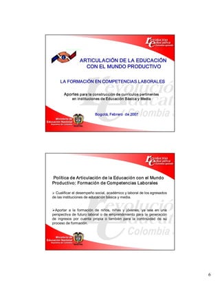 ARTICULACIÓN DE LA EDUCACIÓN 
                    CON EL MUNDO PRODUCTIVO 

     LA FORMACIÓN EN COMPETENCIAS LABORALES 

       Aportes para la construcción de currículos pertinentes 
             en instituciones de Educación Básica y Media 



                            Bogotá, Febrero  de 2007 




Política de Articulación de la Educación con el Mundo 
Productivo: Formación de Competencias Laborales 

Ø Cualificar el desempeño social, académico y laboral de los egresados 
de las instituciones de educación básica y media. 


ØAportar  a  la  formación  de  niños,  niñas  y  jóvenes,  ya  sea  en  una 
perspectiva  de  futuro  laboral  o  de  emprendimiento  para  la  generación 
de  ingresos  por  cuenta  propia  o  también  para  la  continuidad  de  su 
proceso de formación.




                                                                                 6 
 