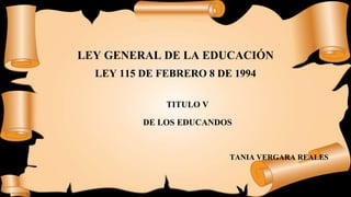 LEY GENERAL DE LA EDUCACIÓN
LEY 115 DE FEBRERO 8 DE 1994
TITULO V
DE LOS EDUCANDOS
TANIA VERGARA REALES
 