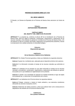 PROVINCIA DE BUENOS AIRES LEY 11723


                                    DEL MEDIO AMBIENTE

El Senado y la Cámara de Diputados de la Provincia de Buenos Aires sancionan con fuerza de
ley:


                                        TITULO I:
                              DISPOSICIONES PRELIMINARES


                                  CAPITULO UNICO:
                       DEL OBJETO Y DEL AMBITO DE APLICACIÓN

ARTICULO 1º: La presente ley, conforme el articulo 28º de la Constitución de la Provincia de
Buenos Aires, tiene por objeto la protección, conservación, mejoramiento y restauración de los
recursos naturales y del ambiente en general en el ámbito de la Provincia de Buenos Aires, a fin
de preservar la vida en su sentido más amplio; asegurando a las generaciones presentes y futuras
la conservación de la calidad ambiental y la diversidad biológica.


                                         TITULO II:
                                   Disposiciones generales


                                       CAPITULO I:
                        De los Derechos y Deberes de los Habitantes

ARTICULO 2º: EL Estado Provincial garantiza a todos sus habitantes los siguientes derechos:

   Inciso a): A gozar de un ambiente sano, adecuado para el desarrollo armónico de la persona.-

   Inciso b): A la información vinculada al manejo de los recursos naturales que administre el
   estado.-

   Inciso c): A participar de los procesos en que esté involucrado el manejo de los recursos
   naturales y la protección, conservación, mejoramiento y restauración del ambiente en general,
   de acuerdo con lo que establezca la reglamentación de la presente.-

   Inciso d): A solicitar a las autoridades de adopción de medidas tendientes al logro del objeto
   de la presente ley, y a denunciar el incumplimiento de la misma.-

ARTICULO 3º: Los habitantes de la Provincia tienen los siguientes deberes:

   Inciso a): Proteger, conservar y mejorar el medio ambiente y sus elementos constitutivos
   efectuando las acciones necesarias a tal fin.-

   Inciso b): Abstenerse de realizar acciones u obras que pudieran tener como consecuencia la
   degradación del ambiente de la Provincia de Buenos Aires.


                                        CAPITULO II:
                                   De la política Ambiental
 
