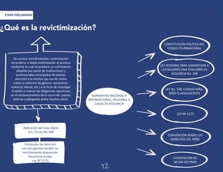 ¿Qué es la revictimización?
Se conoce revictimización, victimización
secundaria o doble victimización el proceso
mediante el cual se produce un sufrimiento
añadido por parte de instituciones y
profesionales encargados de prestar
atención a la víctima (ya sea de malos
tratos o violencia de género, secuestros,
violencia sexual, etc.) a la hora de investigar
el delito o instruir las diligencias oportunas
en el esclarecimiento de lo ocurrido: jueces,
policías o abogados entre muchos otros.
CONSTITUCIÓN POLÍTICA DEL
ESTADO PLURINACIONAL
LEY INTEGRAL PARA GARANTIZAR A
LAS MUJERES UNA VIDA LIBRE DE
VIOLENCIA No. 348
LEY No. 548, CODIGO NIÑA,
NIÑO O ADOLESCENTE
CONVENCIÓN SOBRE LOS
DERECHOS DEL NIÑO
CONVENCIÓN DE
BELEM DO PARÁ
LEY Nº 1173
NORMATIVA NACIONAL E
INTERNACIONAL, APLICABLE A
CASOS DE VIOLENCIA
Aplicación del trato digno
Art. 33 Ley No.348
Protocolos de atención
con perspectiva senible no
revictimizante disposicion
transitoria octava
Ley Nº 1173
ETAPA PRELIMINAR
12
 